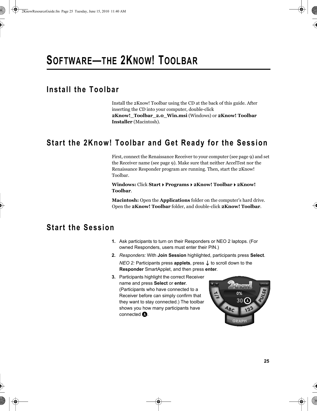 25SOFTWARE—THE 2KNOW! TOOLBARInstall the ToolbarInstall the 2Know! Toolbar using the CD at the back of this guide. After inserting the CD into your computer, double-click 2Know!_Toolbar_2.0_Win.msi (Windows) or 2Know! Toolbar Installer (Macintosh).Start the 2Know! Toolbar and Get Ready for the SessionFirst, connect the Renaissance Receiver to your computer (see page 9) and set the Receiver name (see page 9). Make sure that neither AccelTest nor the Renaissance Responder program are running. Then, start the 2Know! Toolbar.Windows: Click StartPrograms2Know! Toolbar2Know! Toolbar.Macintosh: Open the Applications folder on the computer’s hard drive. Open the 2Know! Toolbar folder, and double-click 2Know! Toolbar.Start the Session1. Ask participants to turn on their Responders or NEO 2 laptops. (For owned Responders, users must enter their PIN.)2. Responders: With Join Session highlighted, participants press Select.NEO 2: Participants press applets, press  to scroll down to the Responder SmartApplet, and then press enter.3. Participants highlight the correct Receiver name and press Select or enter. (Participants who have connected to a Receiver before can simply confirm that they want to stay connected.) The toolbar shows you how many participants have connected A.A2KnowResourceGuide.fm  Page 25  Tuesday, June 15, 2010  11:40 AM