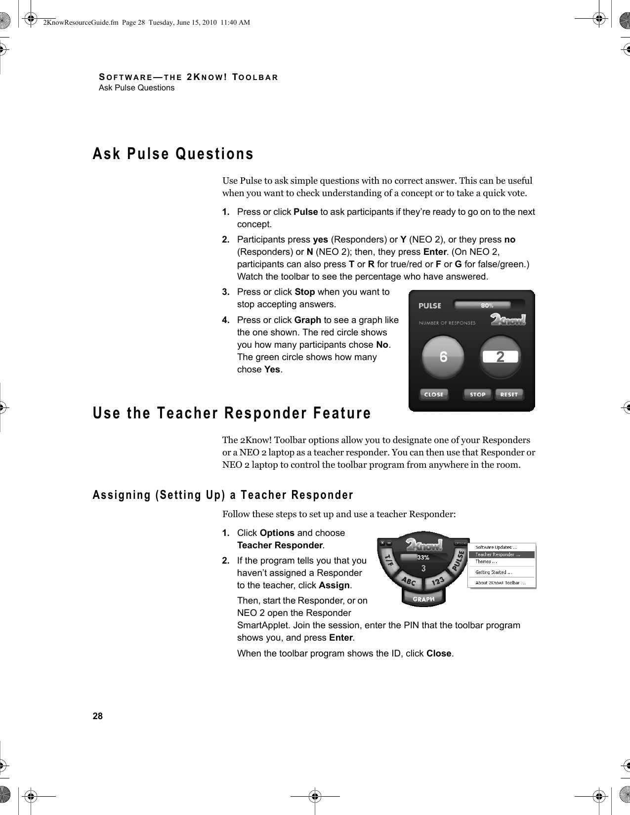 SOFTWARE—THE 2KNOW! TOOLBARAsk Pulse Questions28Ask Pulse QuestionsUse Pulse to ask simple questions with no correct answer. This can be useful when you want to check understanding of a concept or to take a quick vote.1. Press or click Pulse to ask participants if they’re ready to go on to the next concept.2. Participants press yes (Responders) or Y (NEO 2), or they press no (Responders) or N (NEO 2); then, they press Enter. (On NEO 2, participants can also press T or R for true/red or F or G for false/green.) Watch the toolbar to see the percentage who have answered.3. Press or click Stop when you want to stop accepting answers.4. Press or click Graph to see a graph like the one shown. The red circle shows you how many participants chose No. The green circle shows how many chose Yes.Use the Teacher Responder FeatureThe 2Know! Toolbar options allow you to designate one of your Responders or a NEO 2 laptop as a teacher responder. You can then use that Responder or NEO 2 laptop to control the toolbar program from anywhere in the room. Assigning (Setting Up) a Teacher ResponderFollow these steps to set up and use a teacher Responder:1. Click Options and choose Teacher Responder.2. If the program tells you that you haven’t assigned a Responder to the teacher, click Assign.Then, start the Responder, or on NEO 2 open the Responder SmartApplet. Join the session, enter the PIN that the toolbar program shows you, and press Enter.When the toolbar program shows the ID, click Close.2KnowResourceGuide.fm  Page 28  Tuesday, June 15, 2010  11:40 AM