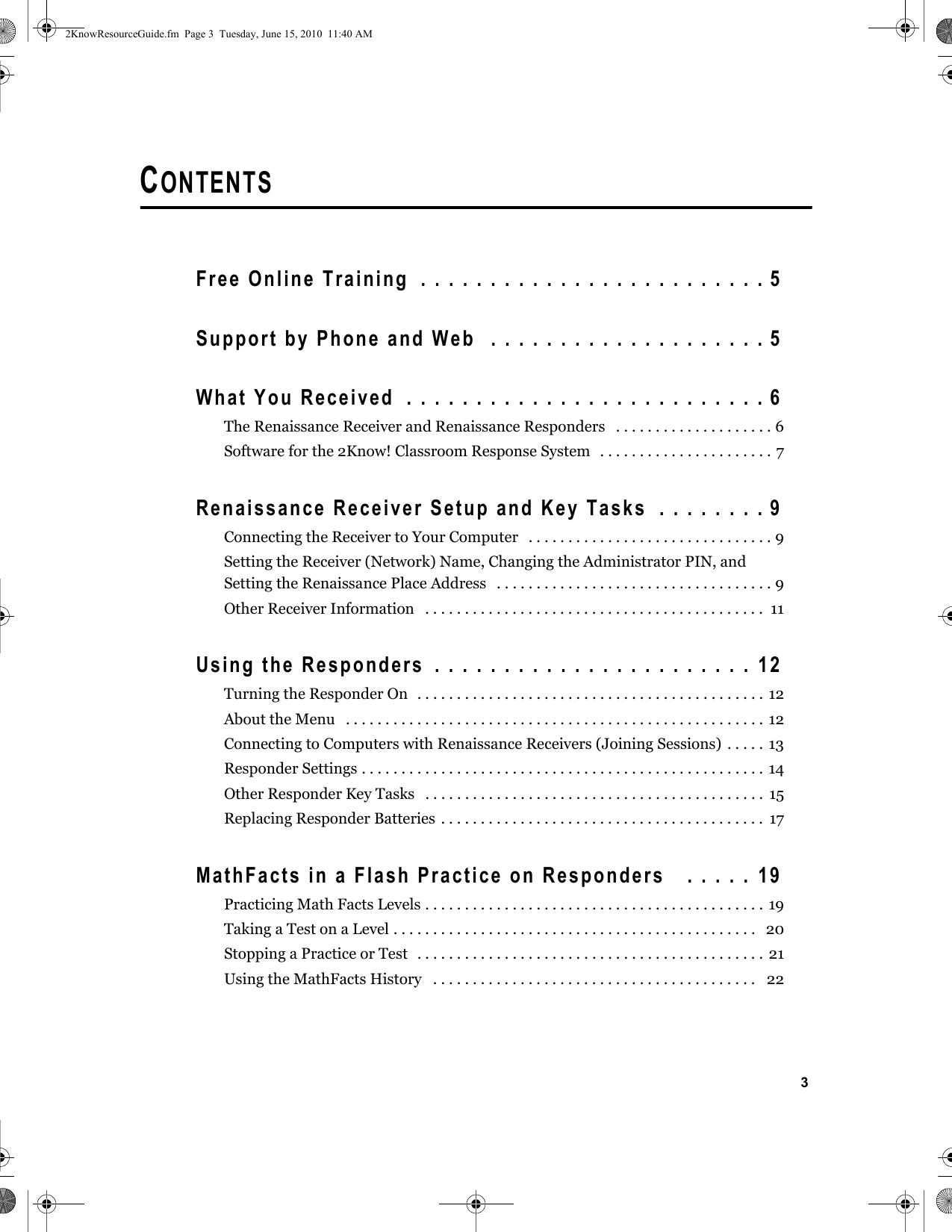3CONTENTSFree Online Training  . . . . . . . . . . . . . . . . . . . . . . . . . 5Support by Phone and Web  . . . . . . . . . . . . . . . . . . . . 5What You Received  . . . . . . . . . . . . . . . . . . . . . . . . . . 6The Renaissance Receiver and Renaissance Responders   . . . . . . . . . . . . . . . . . . . . 6Software for the 2Know! Classroom Response System   . . . . . . . . . . . . . . . . . . . . . . 7Renaissance Receiver Setup and Key Tasks  . . . . . . . . 9Connecting the Receiver to Your Computer   . . . . . . . . . . . . . . . . . . . . . . . . . . . . . . . 9Setting the Receiver (Network) Name, Changing the Administrator PIN, and Setting the Renaissance Place Address   . . . . . . . . . . . . . . . . . . . . . . . . . . . . . . . . . . . 9Other Receiver Information   . . . . . . . . . . . . . . . . . . . . . . . . . . . . . . . . . . . . . . . . . . .  11Using the Responders  . . . . . . . . . . . . . . . . . . . . . . .  12Turning the Responder On  . . . . . . . . . . . . . . . . . . . . . . . . . . . . . . . . . . . . . . . . . . . .  12About the Menu   . . . . . . . . . . . . . . . . . . . . . . . . . . . . . . . . . . . . . . . . . . . . . . . . . . . . . 12Connecting to Computers with Renaissance Receivers (Joining Sessions) . . . . . 13Responder Settings . . . . . . . . . . . . . . . . . . . . . . . . . . . . . . . . . . . . . . . . . . . . . . . . . . . 14Other Responder Key Tasks   . . . . . . . . . . . . . . . . . . . . . . . . . . . . . . . . . . . . . . . . . . .  15Replacing Responder Batteries . . . . . . . . . . . . . . . . . . . . . . . . . . . . . . . . . . . . . . . . .  17MathFacts in a Flash Practice on Responders   . . . . .  19Practicing Math Facts Levels . . . . . . . . . . . . . . . . . . . . . . . . . . . . . . . . . . . . . . . . . . . 19Taking a Test on a Level . . . . . . . . . . . . . . . . . . . . . . . . . . . . . . . . . . . . . . . . . . . . . .   20Stopping a Practice or Test   . . . . . . . . . . . . . . . . . . . . . . . . . . . . . . . . . . . . . . . . . . . . 21Using the MathFacts History   . . . . . . . . . . . . . . . . . . . . . . . . . . . . . . . . . . . . . . . . .   222KnowResourceGuide.fm  Page 3  Tuesday, June 15, 2010  11:40 AM