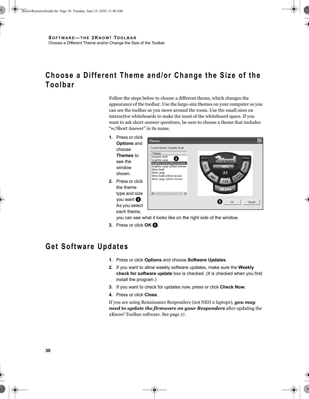 SOFTWARE—THE 2KNOW! TOOLBARChoose a Different Theme and/or Change the Size of the Toolbar30Choose a Different Theme and/or Change the Size of the ToolbarFollow the steps below to choose a different theme, which changes the appearance of the toolbar. Use the large-size themes on your computer so you can see the toolbar as you move around the room. Use the small sizes on interactive whiteboards to make the most of the whiteboard space. If you want to ask short-answer questions, be sure to choose a theme that includes “w/Short Answer” in its name.1. Press or click Options and choose Themes to see the window shown.2. Press or click the theme type and size you want A. As you select each theme, you can see what it looks like on the right side of the window.3. Press or click OK B.Get Software Updates1. Press or click Options and choose Software Updates.2. If you want to allow weekly software updates, make sure the Weekly check for software update box is checked. (It is checked when you first install the program.)3. If you want to check for updates now, press or click Check Now.4. Press or click Close.If you are using Renaissance Responders (not NEO 2 laptops), you may need to update the firmware on your Responders after updating the 2Know! Toolbar software. See page 17.AB2KnowResourceGuide.fm  Page 30  Tuesday, June 15, 2010  11:40 AM