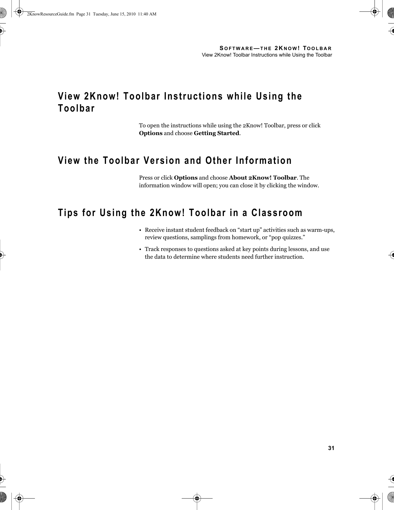 SOFTWARE—THE 2KNOW! TOOLBARView 2Know! Toolbar Instructions while Using the Toolbar31View 2Know! Toolbar Instructions while Using the ToolbarTo open the instructions while using the 2Know! Toolbar, press or click Options and choose Getting Started.View the Toolbar Version and Other InformationPress or click Options and choose About 2Know! Toolbar. The information window will open; you can close it by clicking the window.Tips for Using the 2Know! Toolbar in a Classroom• Receive instant student feedback on “start up” activities such as warm-ups, review questions, samplings from homework, or “pop quizzes.”• Track responses to questions asked at key points during lessons, and use the data to determine where students need further instruction.2KnowResourceGuide.fm  Page 31  Tuesday, June 15, 2010  11:40 AM