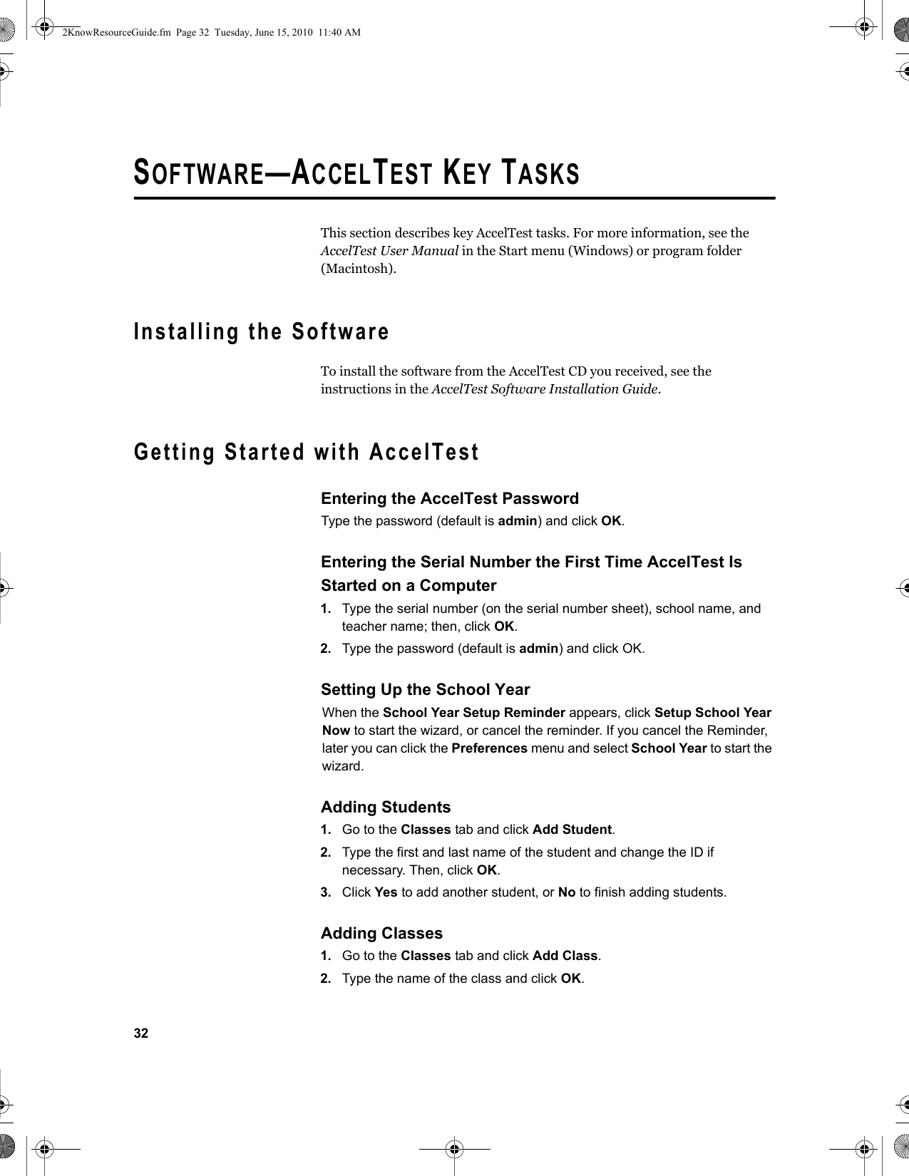 32SOFTWARE—ACCELTEST KEY TASKSThis section describes key AccelTest tasks. For more information, see the AccelTest User Manual in the Start menu (Windows) or program folder (Macintosh).Installing the SoftwareTo install the software from the AccelTest CD you received, see the instructions in the AccelTest Software Installation Guide.Getting Started with AccelTestEntering the AccelTest PasswordType the password (default is admin) and click OK.Entering the Serial Number the First Time AccelTest Is Started on a Computer1. Type the serial number (on the serial number sheet), school name, and teacher name; then, click OK.2. Type the password (default is admin) and click OK.Setting Up the School YearWhen the School Year Setup Reminder appears, click Setup School Year Now to start the wizard, or cancel the reminder. If you cancel the Reminder, later you can click the Preferences menu and select School Year to start the wizard.Adding Students1. Go to the Classes tab and click Add Student.2. Type the first and last name of the student and change the ID if necessary. Then, click OK.3. Click Yes to add another student, or No to finish adding students.Adding Classes1. Go to the Classes tab and click Add Class.2. Type the name of the class and click OK.2KnowResourceGuide.fm  Page 32  Tuesday, June 15, 2010  11:40 AM