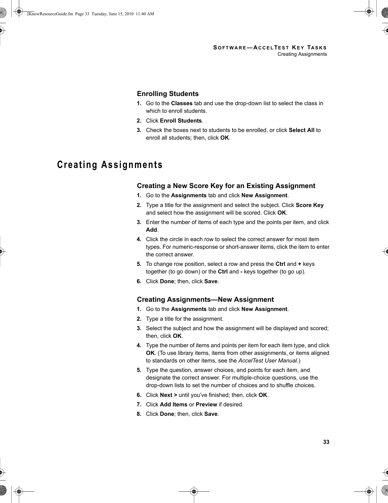 SOFTWARE—ACCELTEST KEY TASKSCreating Assignments33Enrolling Students1. Go to the Classes tab and use the drop-down list to select the class in which to enroll students.2. Click Enroll Students.3. Check the boxes next to students to be enrolled, or click Select All to enroll all students; then, click OK.Creating AssignmentsCreating a New Score Key for an Existing Assignment1. Go to the Assignments tab and click New Assignment.2. Type a title for the assignment and select the subject. Click Score Key and select how the assignment will be scored. Click OK.3. Enter the number of items of each type and the points per item, and click Add.4. Click the circle in each row to select the correct answer for most item types. For numeric-response or short-answer items, click the item to enter the correct answer.5. To change row position, select a row and press the Ctrl and + keys together (to go down) or the Ctrl and - keys together (to go up).6. Click Done; then, click Save.Creating Assignments—New Assignment1. Go to the Assignments tab and click New Assignment.2. Type a title for the assignment.3. Select the subject and how the assignment will be displayed and scored; then, click OK.4. Type the number of items and points per item for each item type, and click OK. (To use library items, items from other assignments, or items aligned to standards on other items, see the AccelTest User Manual.)5. Type the question, answer choices, and points for each item, and designate the correct answer. For multiple-choice questions, use the drop-down lists to set the number of choices and to shuffle choices.6. Click Next &gt; until you’ve finished; then, click OK.7. Click Add Items or Preview if desired.8. Click Done; then, click Save.2KnowResourceGuide.fm  Page 33  Tuesday, June 15, 2010  11:40 AM