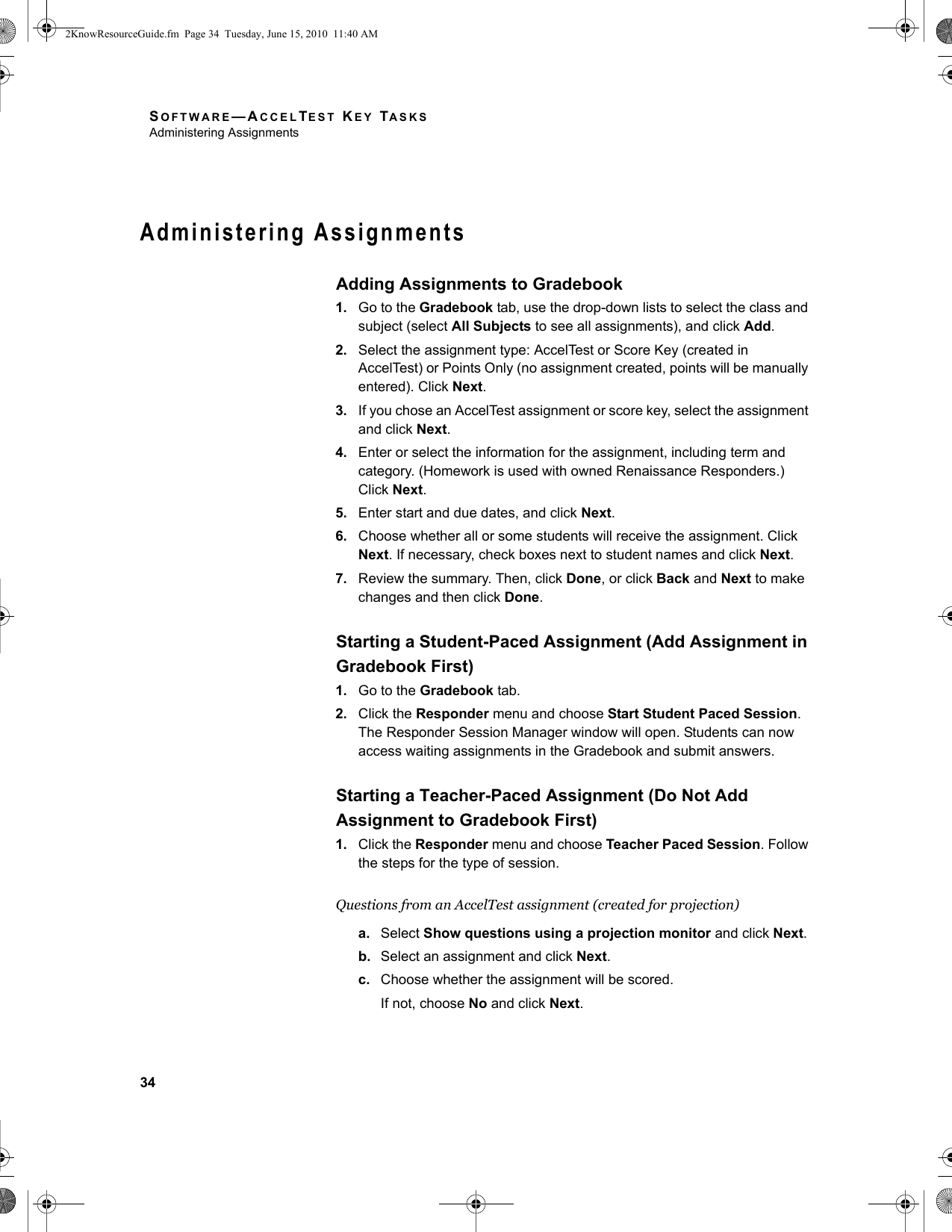 SOFTWARE—ACCELTEST KEY TASKSAdministering Assignments34Administering AssignmentsAdding Assignments to Gradebook1. Go to the Gradebook tab, use the drop-down lists to select the class and subject (select All Subjects to see all assignments), and click Add.2. Select the assignment type: AccelTest or Score Key (created in AccelTest) or Points Only (no assignment created, points will be manually entered). Click Next.3. If you chose an AccelTest assignment or score key, select the assignment and click Next.4. Enter or select the information for the assignment, including term and category. (Homework is used with owned Renaissance Responders.) Click Next.5. Enter start and due dates, and click Next.6. Choose whether all or some students will receive the assignment. Click Next. If necessary, check boxes next to student names and click Next.7. Review the summary. Then, click Done, or click Back and Next to make changes and then click Done.Starting a Student-Paced Assignment (Add Assignment in Gradebook First)1. Go to the Gradebook tab.2. Click the Responder menu and choose Start Student Paced Session. The Responder Session Manager window will open. Students can now access waiting assignments in the Gradebook and submit answers.Starting a Teacher-Paced Assignment (Do Not Add Assignment to Gradebook First)1. Click the Responder menu and choose Teacher Paced Session. Follow the steps for the type of session.Questions from an AccelTest assignment (created for projection)a. Select Show questions using a projection monitor and click Next.b. Select an assignment and click Next.c. Choose whether the assignment will be scored.If not, choose No and click Next.2KnowResourceGuide.fm  Page 34  Tuesday, June 15, 2010  11:40 AM