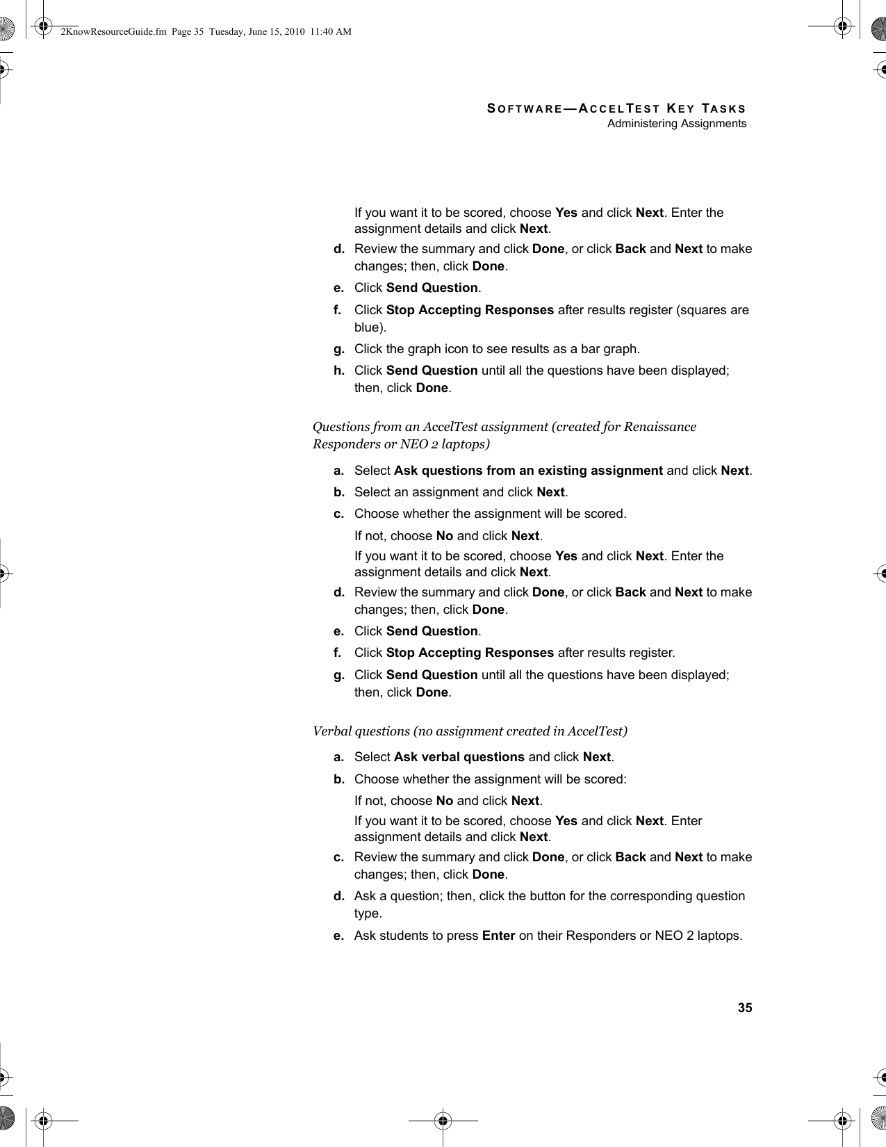 SOFTWARE—ACCELTEST KEY TASKSAdministering Assignments35If you want it to be scored, choose Yes and click Next. Enter the assignment details and click Next.d. Review the summary and click Done, or click Back and Next to make changes; then, click Done.e. Click Send Question.f. Click Stop Accepting Responses after results register (squares are blue).g. Click the graph icon to see results as a bar graph.h. Click Send Question until all the questions have been displayed; then, click Done.Questions from an AccelTest assignment (created for Renaissance Responders or NEO 2 laptops)a. Select Ask questions from an existing assignment and click Next.b. Select an assignment and click Next.c. Choose whether the assignment will be scored.If not, choose No and click Next.If you want it to be scored, choose Yes and click Next. Enter the assignment details and click Next.d. Review the summary and click Done, or click Back and Next to make changes; then, click Done.e. Click Send Question.f. Click Stop Accepting Responses after results register.g. Click Send Question until all the questions have been displayed; then, click Done.Verbal questions (no assignment created in AccelTest)a. Select Ask verbal questions and click Next.b. Choose whether the assignment will be scored:If not, choose No and click Next.If you want it to be scored, choose Yes and click Next. Enter assignment details and click Next.c. Review the summary and click Done, or click Back and Next to make changes; then, click Done.d. Ask a question; then, click the button for the corresponding question type.e. Ask students to press Enter on their Responders or NEO 2 laptops.2KnowResourceGuide.fm  Page 35  Tuesday, June 15, 2010  11:40 AM