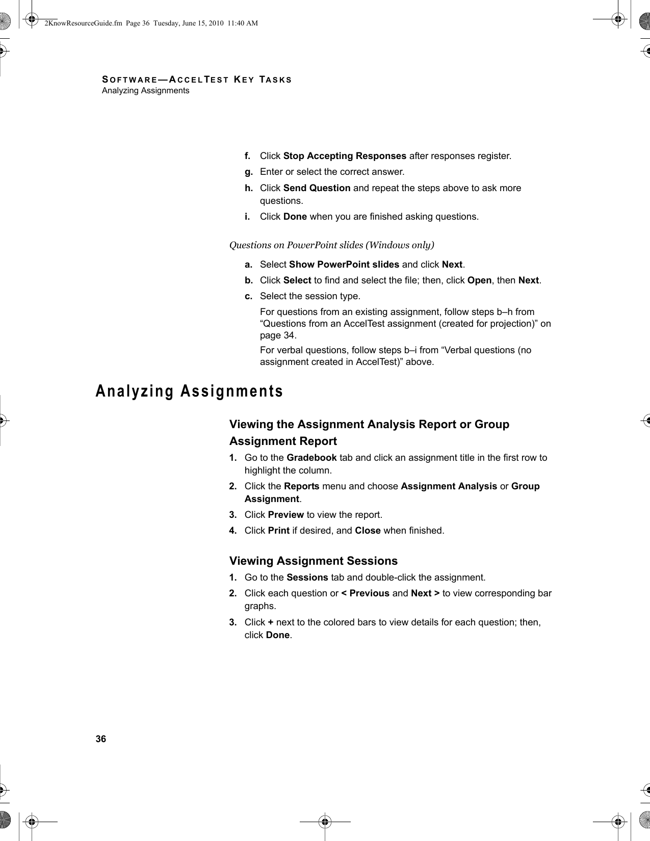 SOFTWARE—ACCELTEST KEY TASKSAnalyzing Assignments36f. Click Stop Accepting Responses after responses register.g. Enter or select the correct answer.h. Click Send Question and repeat the steps above to ask more questions.i. Click Done when you are finished asking questions.Questions on PowerPoint slides (Windows only)a. Select Show PowerPoint slides and click Next.b. Click Select to find and select the file; then, click Open, then Next.c. Select the session type.For questions from an existing assignment, follow steps b–h from “Questions from an AccelTest assignment (created for projection)” on page 34.For verbal questions, follow steps b–i from “Verbal questions (no assignment created in AccelTest)” above.Analyzing AssignmentsViewing the Assignment Analysis Report or Group Assignment Report1. Go to the Gradebook tab and click an assignment title in the first row to highlight the column.2. Click the Reports menu and choose Assignment Analysis or Group Assignment.3. Click Preview to view the report.4. Click Print if desired, and Close when finished.Viewing Assignment Sessions1. Go to the Sessions tab and double-click the assignment.2. Click each question or &lt; Previous and Next &gt; to view corresponding bar graphs.3. Click + next to the colored bars to view details for each question; then, click Done.2KnowResourceGuide.fm  Page 36  Tuesday, June 15, 2010  11:40 AM