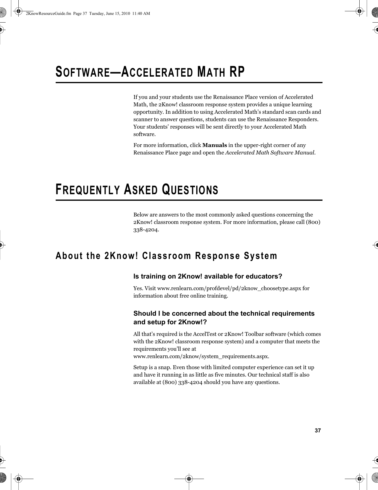 37SOFTWARE—ACCELERATED MATH RPIf you and your students use the Renaissance Place version of Accelerated Math, the 2Know! classroom response system provides a unique learning opportunity. In addition to using Accelerated Math’s standard scan cards and scanner to answer questions, students can use the Renaissance Responders. Your students’ responses will be sent directly to your Accelerated Math software.For more information, click Manuals in the upper-right corner of any Renaissance Place page and open the Accelerated Math Software Manual.FREQUENTLY ASKED QUESTIONSBelow are answers to the most commonly asked questions concerning the 2Know! classroom response system. For more information, please call (800) 338-4204.About the 2Know! Classroom Response SystemIs training on 2Know! available for educators?Yes. Visit www.renlearn.com/profdevel/pd/2know_choosetype.aspx for information about free online training.Should I be concerned about the technical requirements and setup for 2Know!?All that’s required is the AccelTest or 2Know! Toolbar software (which comes with the 2Know! classroom response system) and a computer that meets the requirements you’ll see at www.renlearn.com/2know/system_requirements.aspx.Setup is a snap. Even those with limited computer experience can set it up and have it running in as little as five minutes. Our technical staff is also available at (800) 338-4204 should you have any questions.2KnowResourceGuide.fm  Page 37  Tuesday, June 15, 2010  11:40 AM