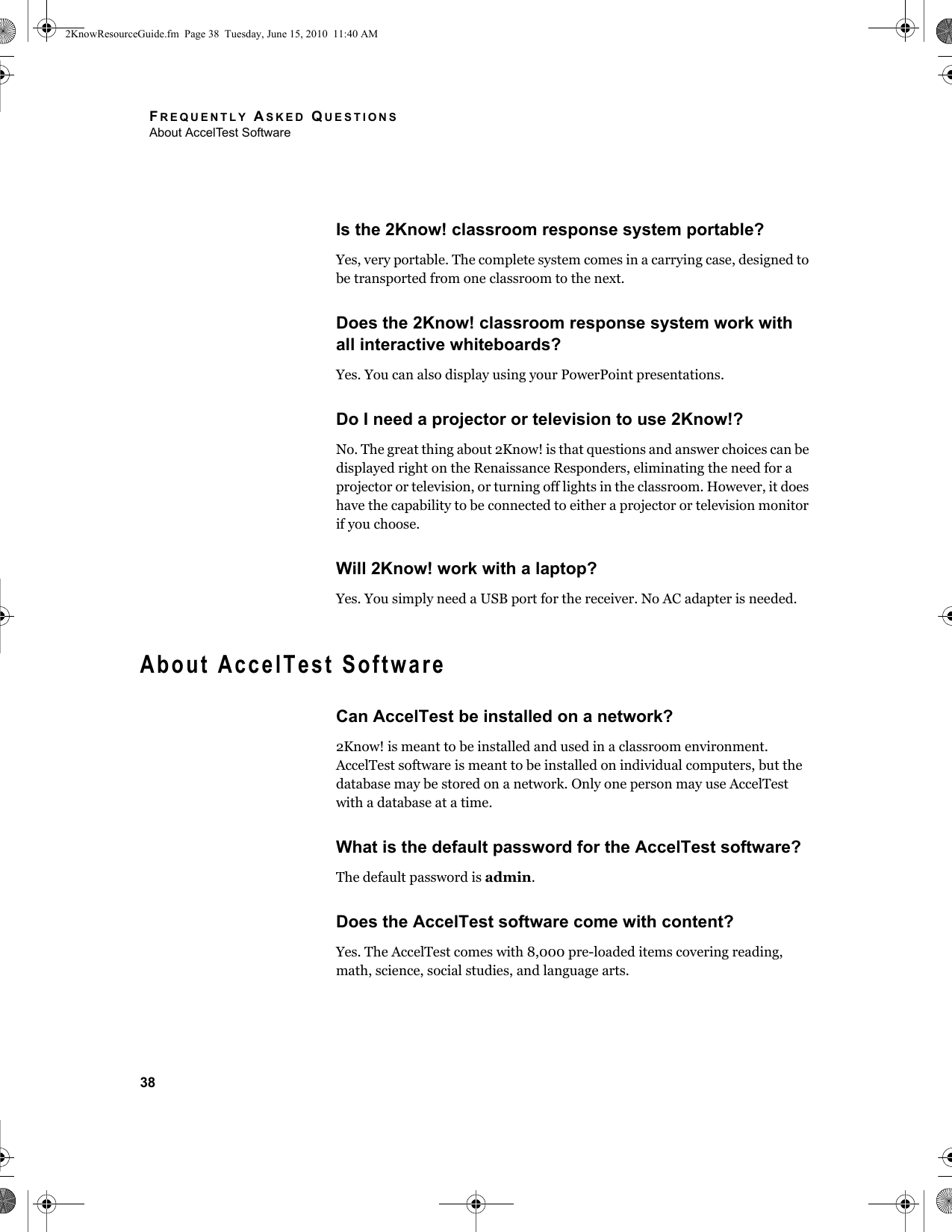 FREQUENTLY ASKED QUESTIONSAbout AccelTest Software38Is the 2Know! classroom response system portable?Yes, very portable. The complete system comes in a carrying case, designed to be transported from one classroom to the next.Does the 2Know! classroom response system work with all interactive whiteboards?Yes. You can also display using your PowerPoint presentations.Do I need a projector or television to use 2Know!?No. The great thing about 2Know! is that questions and answer choices can be displayed right on the Renaissance Responders, eliminating the need for a projector or television, or turning off lights in the classroom. However, it does have the capability to be connected to either a projector or television monitor if you choose.Will 2Know! work with a laptop?Yes. You simply need a USB port for the receiver. No AC adapter is needed.About AccelTest SoftwareCan AccelTest be installed on a network?2Know! is meant to be installed and used in a classroom environment. AccelTest software is meant to be installed on individual computers, but the database may be stored on a network. Only one person may use AccelTest with a database at a time.What is the default password for the AccelTest software?The default password is admin.Does the AccelTest software come with content?Yes. The AccelTest comes with 8,000 pre-loaded items covering reading, math, science, social studies, and language arts. 2KnowResourceGuide.fm  Page 38  Tuesday, June 15, 2010  11:40 AM