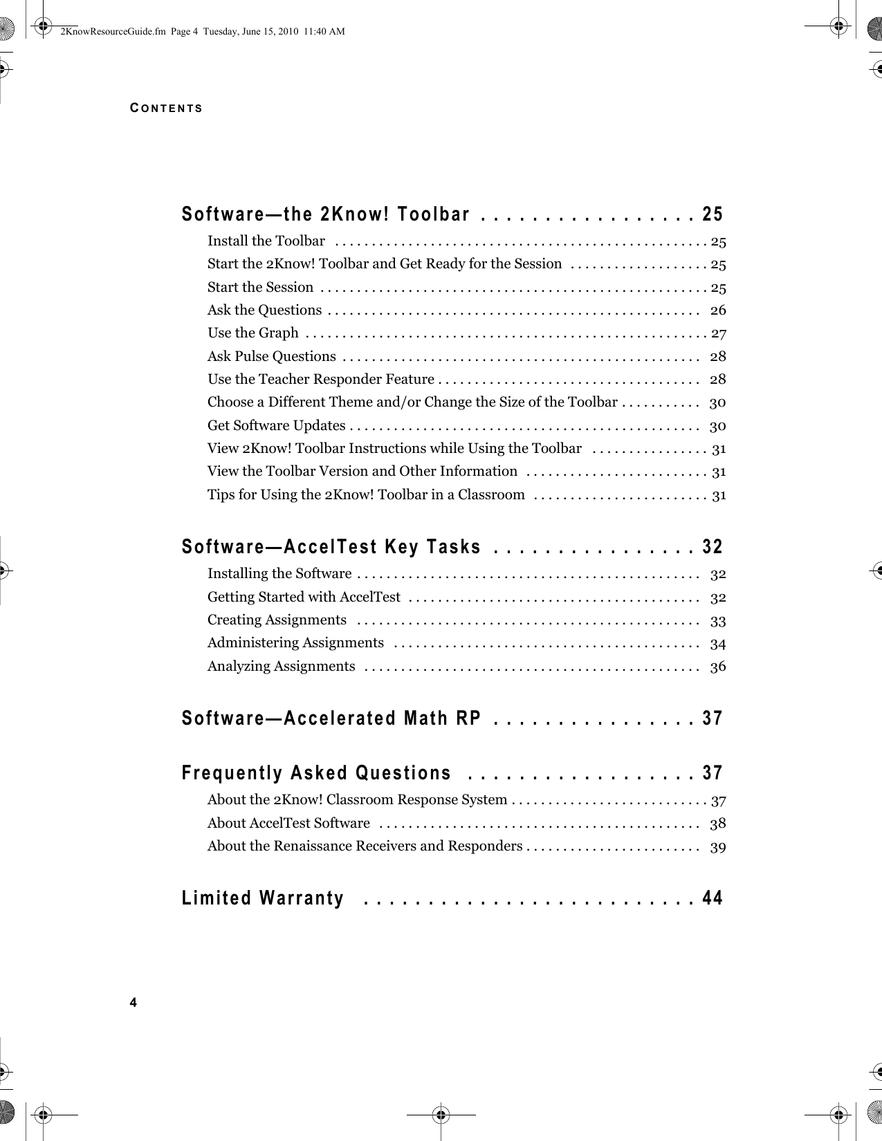 CONTENTS4Software—the 2Know! Toolbar  . . . . . . . . . . . . . . . . .  25Install the Toolbar   . . . . . . . . . . . . . . . . . . . . . . . . . . . . . . . . . . . . . . . . . . . . . . . . . . . 25Start the 2Know! Toolbar and Get Ready for the Session  . . . . . . . . . . . . . . . . . . . 25Start the Session  . . . . . . . . . . . . . . . . . . . . . . . . . . . . . . . . . . . . . . . . . . . . . . . . . . . . . 25Ask the Questions  . . . . . . . . . . . . . . . . . . . . . . . . . . . . . . . . . . . . . . . . . . . . . . . . . . .   26Use the Graph  . . . . . . . . . . . . . . . . . . . . . . . . . . . . . . . . . . . . . . . . . . . . . . . . . . . . . . . 27Ask Pulse Questions  . . . . . . . . . . . . . . . . . . . . . . . . . . . . . . . . . . . . . . . . . . . . . . . . .   28Use the Teacher Responder Feature . . . . . . . . . . . . . . . . . . . . . . . . . . . . . . . . . . . .   28Choose a Different Theme and/or Change the Size of the Toolbar . . . . . . . . . . .   30Get Software Updates . . . . . . . . . . . . . . . . . . . . . . . . . . . . . . . . . . . . . . . . . . . . . . . .   30View 2Know! Toolbar Instructions while Using the Toolbar   . . . . . . . . . . . . . . . . 31View the Toolbar Version and Other Information  . . . . . . . . . . . . . . . . . . . . . . . . .  31Tips for Using the 2Know! Toolbar in a Classroom  . . . . . . . . . . . . . . . . . . . . . . . . 31Software—AccelTest Key Tasks  . . . . . . . . . . . . . . . .  32Installing the Software . . . . . . . . . . . . . . . . . . . . . . . . . . . . . . . . . . . . . . . . . . . . . . .   32Getting Started with AccelTest  . . . . . . . . . . . . . . . . . . . . . . . . . . . . . . . . . . . . . . . .   32Creating Assignments   . . . . . . . . . . . . . . . . . . . . . . . . . . . . . . . . . . . . . . . . . . . . . . .   33Administering Assignments   . . . . . . . . . . . . . . . . . . . . . . . . . . . . . . . . . . . . . . . . . .   34Analyzing Assignments   . . . . . . . . . . . . . . . . . . . . . . . . . . . . . . . . . . . . . . . . . . . . . .   36Software—Accelerated Math RP  . . . . . . . . . . . . . . . .  37Frequently Asked Questions   . . . . . . . . . . . . . . . . . .  37About the 2Know! Classroom Response System . . . . . . . . . . . . . . . . . . . . . . . . . . . 37About AccelTest Software   . . . . . . . . . . . . . . . . . . . . . . . . . . . . . . . . . . . . . . . . . . . .   38About the Renaissance Receivers and Responders . . . . . . . . . . . . . . . . . . . . . . . .   39Limited Warranty   . . . . . . . . . . . . . . . . . . . . . . . . . .  442KnowResourceGuide.fm  Page 4  Tuesday, June 15, 2010  11:40 AM