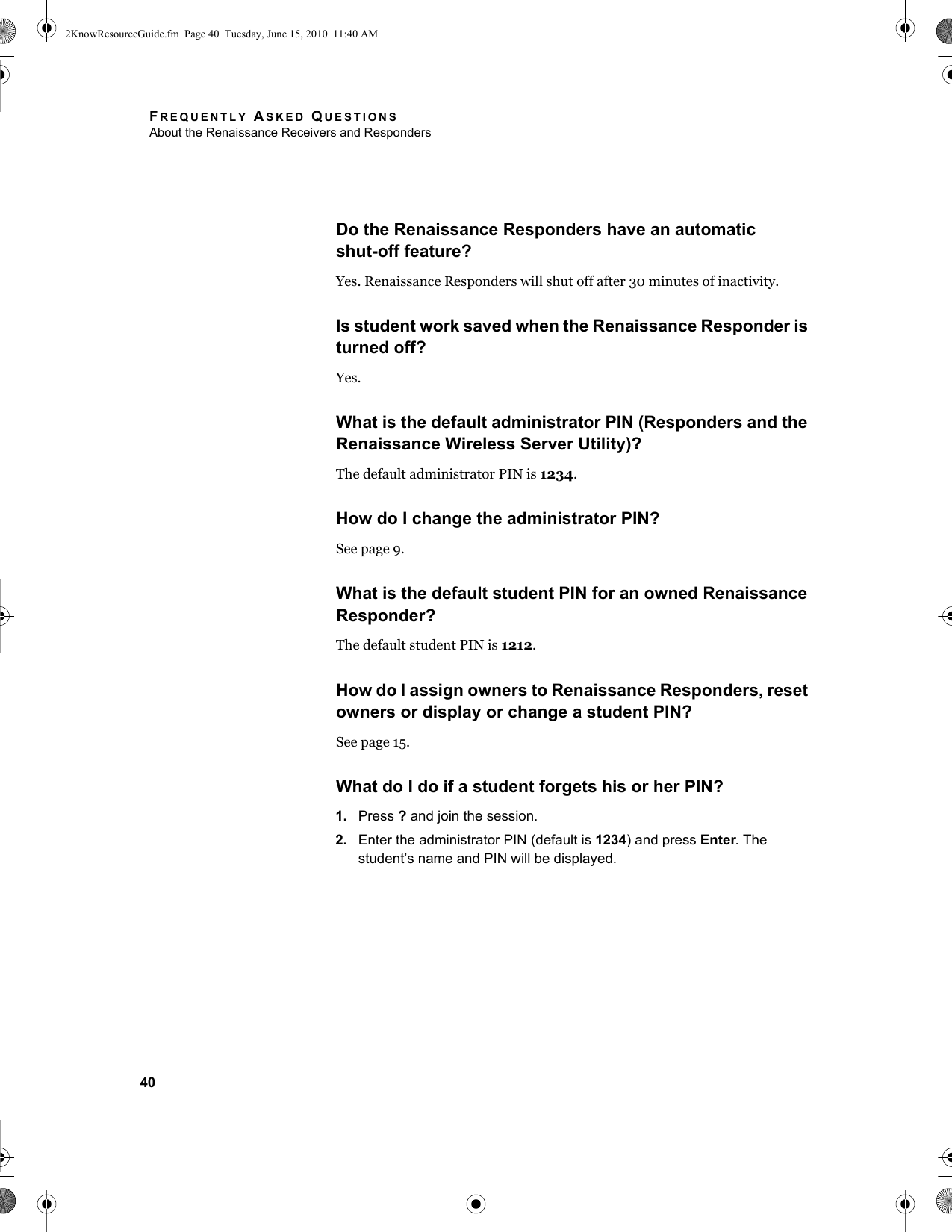 FREQUENTLY ASKED QUESTIONSAbout the Renaissance Receivers and Responders40Do the Renaissance Responders have an automaticshut-off feature?Yes. Renaissance Responders will shut off after 30 minutes of inactivity.Is student work saved when the Renaissance Responder is turned off?Yes. What is the default administrator PIN (Responders and the Renaissance Wireless Server Utility)?The default administrator PIN is 1234.How do I change the administrator PIN?See page 9.What is the default student PIN for an owned Renaissance Responder?The default student PIN is 1212.How do I assign owners to Renaissance Responders, reset owners or display or change a student PIN?See page 15.What do I do if a student forgets his or her PIN?1. Press ? and join the session.2. Enter the administrator PIN (default is 1234) and press Enter. The student’s name and PIN will be displayed.2KnowResourceGuide.fm  Page 40  Tuesday, June 15, 2010  11:40 AM