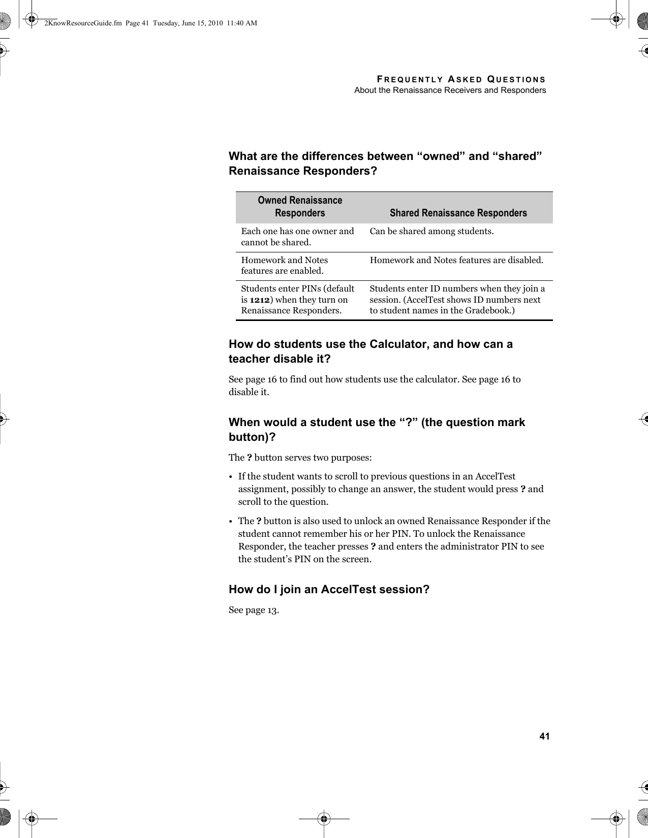 FREQUENTLY ASKED QUESTIONSAbout the Renaissance Receivers and Responders41What are the differences between “owned” and “shared” Renaissance Responders?How do students use the Calculator, and how can a teacher disable it?See page 16 to find out how students use the calculator. See page 16 todisable it.When would a student use the “?” (the question mark button)?The ? button serves two purposes:• If the student wants to scroll to previous questions in an AccelTest assignment, possibly to change an answer, the student would press ? and scroll to the question.•The ? button is also used to unlock an owned Renaissance Responder if the student cannot remember his or her PIN. To unlock the Renaissance Responder, the teacher presses ? and enters the administrator PIN to see the student’s PIN on the screen.How do I join an AccelTest session?See page 13.Owned Renaissance Responders Shared Renaissance RespondersEach one has one owner and cannot be shared.Can be shared among students.Homework and Notes features are enabled.Homework and Notes features are disabled.Students enter PINs (default is 1212) when they turn on Renaissance Responders.Students enter ID numbers when they join a session. (AccelTest shows ID numbers next to student names in the Gradebook.)2KnowResourceGuide.fm  Page 41  Tuesday, June 15, 2010  11:40 AM