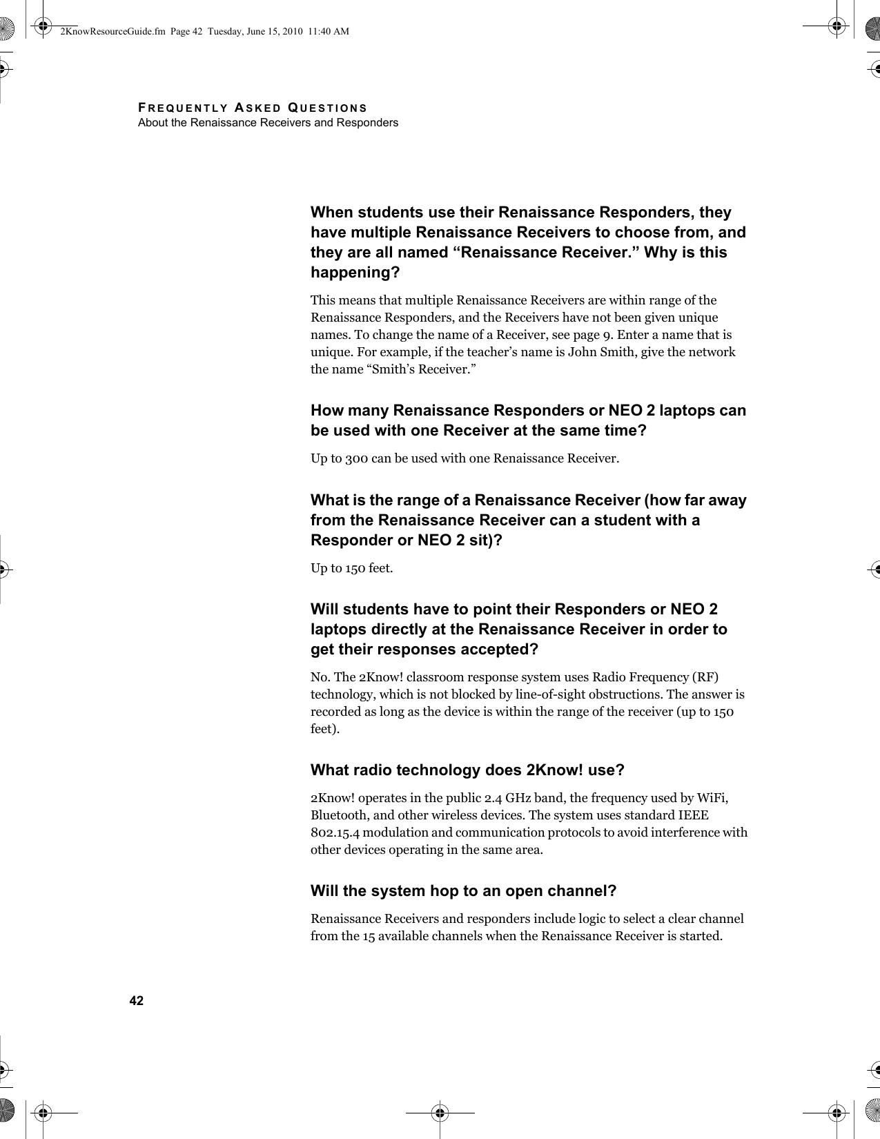 FREQUENTLY ASKED QUESTIONSAbout the Renaissance Receivers and Responders42When students use their Renaissance Responders, they have multiple Renaissance Receivers to choose from, and they are all named “Renaissance Receiver.” Why is this happening?This means that multiple Renaissance Receivers are within range of the Renaissance Responders, and the Receivers have not been given unique names. To change the name of a Receiver, see page 9. Enter a name that is unique. For example, if the teacher’s name is John Smith, give the network the name “Smith’s Receiver.”How many Renaissance Responders or NEO 2 laptops can be used with one Receiver at the same time?Up to 300 can be used with one Renaissance Receiver.What is the range of a Renaissance Receiver (how far away from the Renaissance Receiver can a student with a Responder or NEO 2 sit)?Up to 150 feet.Will students have to point their Responders or NEO 2 laptops directly at the Renaissance Receiver in order to get their responses accepted?No. The 2Know! classroom response system uses Radio Frequency (RF) technology, which is not blocked by line-of-sight obstructions. The answer is recorded as long as the device is within the range of the receiver (up to 150 feet).What radio technology does 2Know! use?2Know! operates in the public 2.4 GHz band, the frequency used by WiFi, Bluetooth, and other wireless devices. The system uses standard IEEE 802.15.4 modulation and communication protocols to avoid interference with other devices operating in the same area.Will the system hop to an open channel?Renaissance Receivers and responders include logic to select a clear channel from the 15 available channels when the Renaissance Receiver is started.2KnowResourceGuide.fm  Page 42  Tuesday, June 15, 2010  11:40 AM