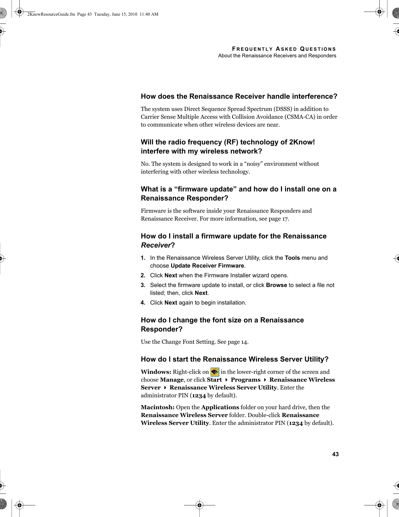 FREQUENTLY ASKED QUESTIONSAbout the Renaissance Receivers and Responders43How does the Renaissance Receiver handle interference?The system uses Direct Sequence Spread Spectrum (DSSS) in addition to Carrier Sense Multiple Access with Collision Avoidance (CSMA-CA) in order to communicate when other wireless devices are near.Will the radio frequency (RF) technology of 2Know! interfere with my wireless network?No. The system is designed to work in a “noisy” environment without interfering with other wireless technology. What is a “firmware update” and how do I install one on a Renaissance Responder?Firmware is the software inside your Renaissance Responders and Renaissance Receiver. For more information, see page 17.How do I install a firmware update for the Renaissance Receiver?1. In the Renaissance Wireless Server Utility, click the Tools menu and choose Update Receiver Firmware.2. Click Next when the Firmware Installer wizard opens.3. Select the firmware update to install, or click Browse to select a file not listed; then, click Next.4. Click Next again to begin installation.How do I change the font size on a Renaissance Responder?Use the Change Font Setting. See page 14.How do I start the Renaissance Wireless Server Utility?Windows: Right-click on   in the lower-right corner of the screen and choose Manage, or click Start  Programs  Renaissance Wireless Server  Renaissance Wireless Server Utility. Enter the administrator PIN (1234 by default).Macintosh: Open the Applications folder on your hard drive, then the Renaissance Wireless Server folder. Double-click Renaissance Wireless Server Utility. Enter the administrator PIN (1234 by default).2KnowResourceGuide.fm  Page 43  Tuesday, June 15, 2010  11:40 AM