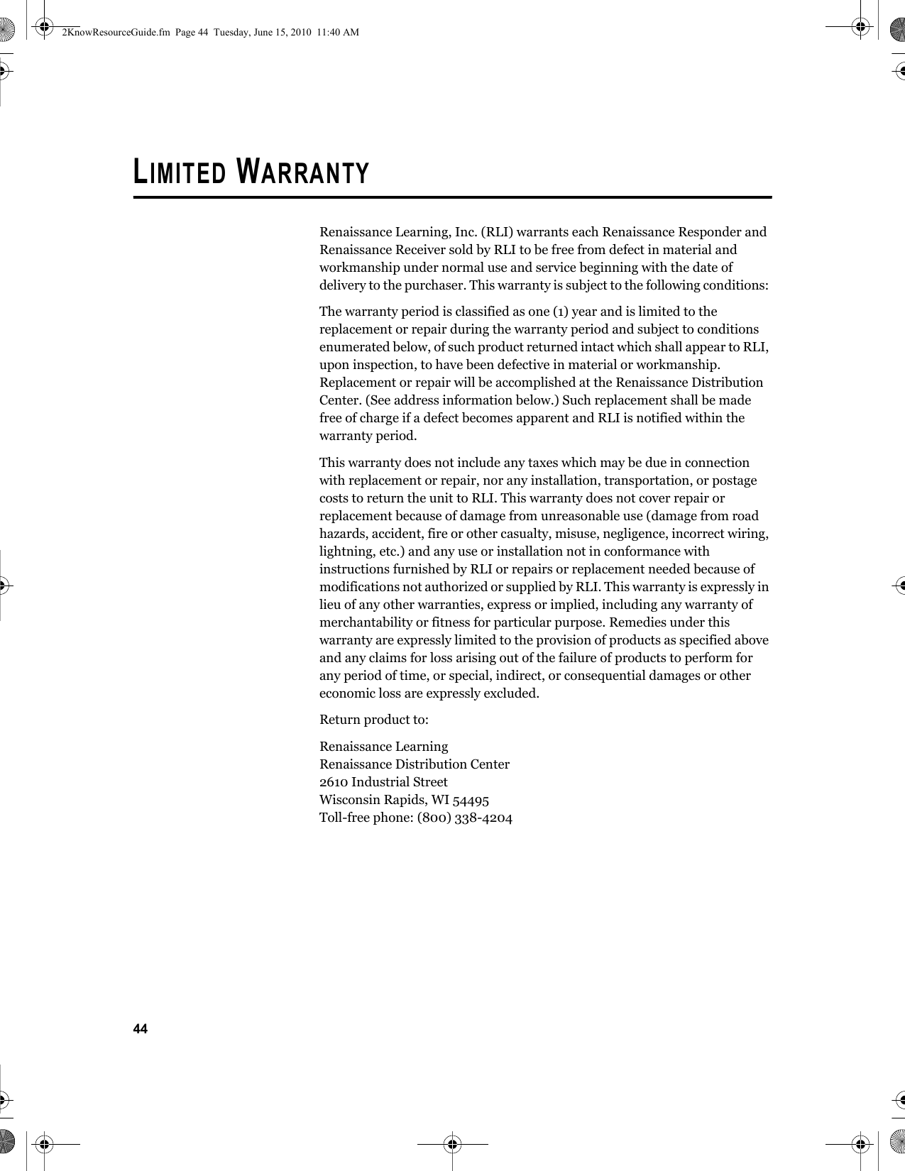 44LIMITED WARRANTYRenaissance Learning, Inc. (RLI) warrants each Renaissance Responder and Renaissance Receiver sold by RLI to be free from defect in material and workmanship under normal use and service beginning with the date of delivery to the purchaser. This warranty is subject to the following conditions: The warranty period is classified as one (1) year and is limited to the replacement or repair during the warranty period and subject to conditions enumerated below, of such product returned intact which shall appear to RLI, upon inspection, to have been defective in material or workmanship. Replacement or repair will be accomplished at the Renaissance Distribution Center. (See address information below.) Such replacement shall be made free of charge if a defect becomes apparent and RLI is notified within the warranty period.This warranty does not include any taxes which may be due in connection with replacement or repair, nor any installation, transportation, or postage costs to return the unit to RLI. This warranty does not cover repair or replacement because of damage from unreasonable use (damage from road hazards, accident, fire or other casualty, misuse, negligence, incorrect wiring, lightning, etc.) and any use or installation not in conformance with instructions furnished by RLI or repairs or replacement needed because of modifications not authorized or supplied by RLI. This warranty is expressly in lieu of any other warranties, express or implied, including any warranty of merchantability or fitness for particular purpose. Remedies under this warranty are expressly limited to the provision of products as specified above and any claims for loss arising out of the failure of products to perform for any period of time, or special, indirect, or consequential damages or other economic loss are expressly excluded.Return product to:Renaissance LearningRenaissance Distribution Center2610 Industrial StreetWisconsin Rapids, WI 54495Toll-free phone: (800) 338-42042KnowResourceGuide.fm  Page 44  Tuesday, June 15, 2010  11:40 AM