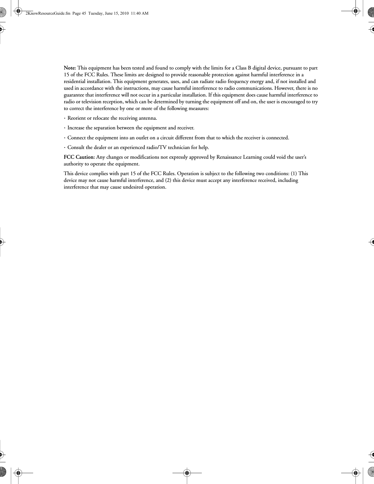 Note: This equipment has been tested and found to comply with the limits for a Class B digital device, pursuant to part 15 of the FCC Rules. These limits are designed to provide reasonable protection against harmful interference in a residential installation. This equipment generates, uses, and can radiate radio frequency energy and, if not installed and used in accordance with the instructions, may cause harmful interference to radio communications. However, there is no guarantee that interference will not occur in a particular installation. If this equipment does cause harmful interference to radio or television reception, which can be determined by turning the equipment off and on, the user is encouraged to try to correct the interference by one or more of the following measures: · Reorient or relocate the receiving antenna. · Increase the separation between the equipment and receiver.· Connect the equipment into an outlet on a circuit different from that to which the receiver is connected.· Consult the dealer or an experienced radio/TV technician for help.FCC Caution: Any changes or modifications not expressly approved by Renaissance Learning could void the user’s authority to operate the equipment.This device complies with part 15 of the FCC Rules. Operation is subject to the following two conditions: (1) This device may not cause harmful interference, and (2) this device must accept any interference received, including interference that may cause undesired operation.2KnowResourceGuide.fm  Page 45  Tuesday, June 15, 2010  11:40 AM