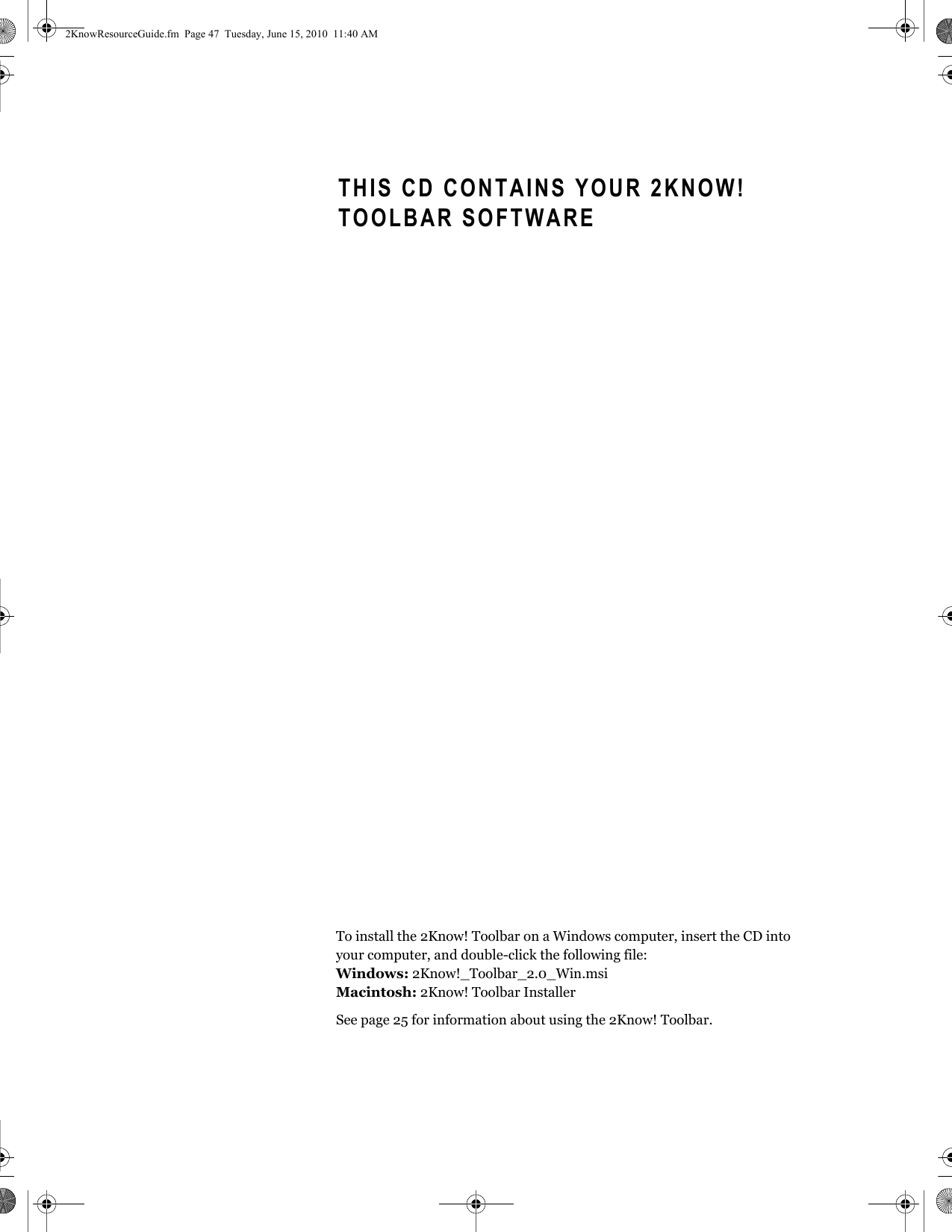 To install the 2Know! Toolbar on a Windows computer, insert the CD into your computer, and double-click the following file:Windows: 2Know!_Toolbar_2.0_Win.msiMacintosh: 2Know! Toolbar InstallerSee page 25 for information about using the 2Know! Toolbar.THIS CD CONTAINS YOUR 2KNOW! TOOLBAR SOFTWARE2KnowResourceGuide.fm  Page 47  Tuesday, June 15, 2010  11:40 AM