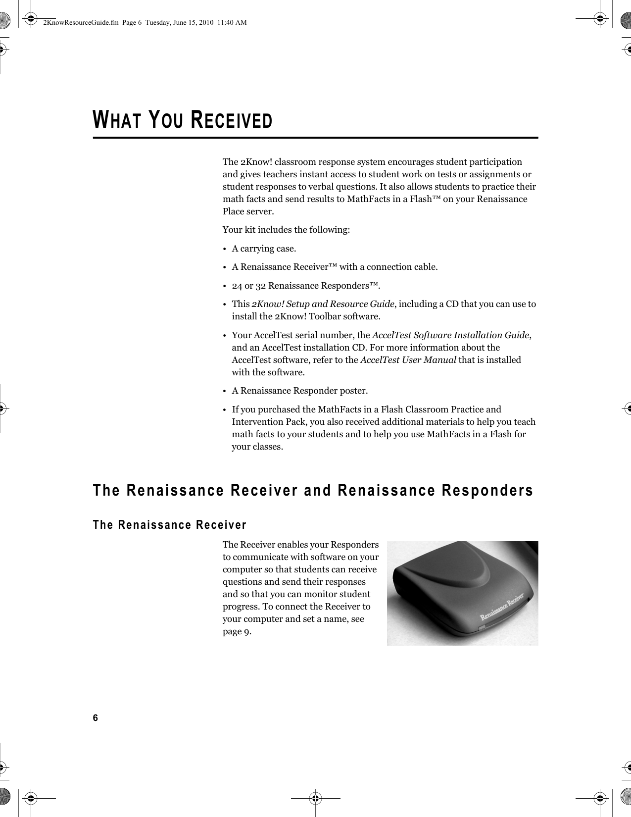 6WHAT YOU RECEIVEDThe 2Know! classroom response system encourages student participation and gives teachers instant access to student work on tests or assignments or student responses to verbal questions. It also allows students to practice their math facts and send results to MathFacts in a Flash™ on your Renaissance Place server.Your kit includes the following:• A carrying case.• A Renaissance Receiver™ with a connection cable.• 24 or 32 Renaissance Responders™.•This 2Know! Setup and Resource Guide, including a CD that you can use to install the 2Know! Toolbar software.• Your AccelTest serial number, the AccelTest Software Installation Guide, and an AccelTest installation CD. For more information about the AccelTest software, refer to the AccelTest User Manual that is installed with the software.• A Renaissance Responder poster.• If you purchased the MathFacts in a Flash Classroom Practice and Intervention Pack, you also received additional materials to help you teach math facts to your students and to help you use MathFacts in a Flash for your classes.The Renaissance Receiver and Renaissance RespondersThe Renaissance ReceiverThe Receiver enables your Responders to communicate with software on your computer so that students can receive questions and send their responses and so that you can monitor student progress. To connect the Receiver to your computer and set a name, see page 9.2KnowResourceGuide.fm  Page 6  Tuesday, June 15, 2010  11:40 AM