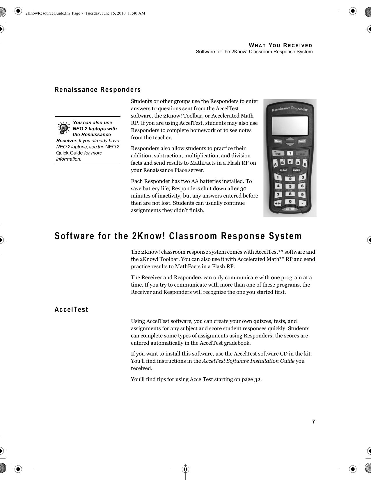 WHAT YOU RECEIVEDSoftware for the 2Know! Classroom Response System7Renaissance RespondersStudents or other groups use the Responders to enter answers to questions sent from the AccelTest software, the 2Know! Toolbar, or Accelerated Math RP. If you are using AccelTest, students may also use Responders to complete homework or to see notes from the teacher.Responders also allow students to practice their addition, subtraction, multiplication, and division facts and send results to MathFacts in a Flash RP on your Renaissance Place server.Each Responder has two AA batteries installed. To save battery life, Responders shut down after 30 minutes of inactivity, but any answers entered before then are not lost. Students can usually continue assignments they didn’t finish.Software for the 2Know! Classroom Response SystemThe 2Know! classroom response system comes with AccelTest™ software and the 2Know! Toolbar. You can also use it with Accelerated Math™ RP and send practice results to MathFacts in a Flash RP.The Receiver and Responders can only communicate with one program at a time. If you try to communicate with more than one of these programs, the Receiver and Responders will recognize the one you started first.AccelTestUsing AccelTest software, you can create your own quizzes, tests, and assignments for any subject and score student responses quickly. Students can complete some types of assignments using Responders; the scores are entered automatically in the AccelTest gradebook.If you want to install this software, use the AccelTest software CD in the kit. You’ll find instructions in the AccelTest Software Installation Guide you received.You’ll find tips for using AccelTest starting on page 32.You can also use NEO 2 laptops with the Renaissance Receiver. If you already have NEO 2 laptops, see the NEO 2 Quick Guide for more information.2KnowResourceGuide.fm  Page 7  Tuesday, June 15, 2010  11:40 AM