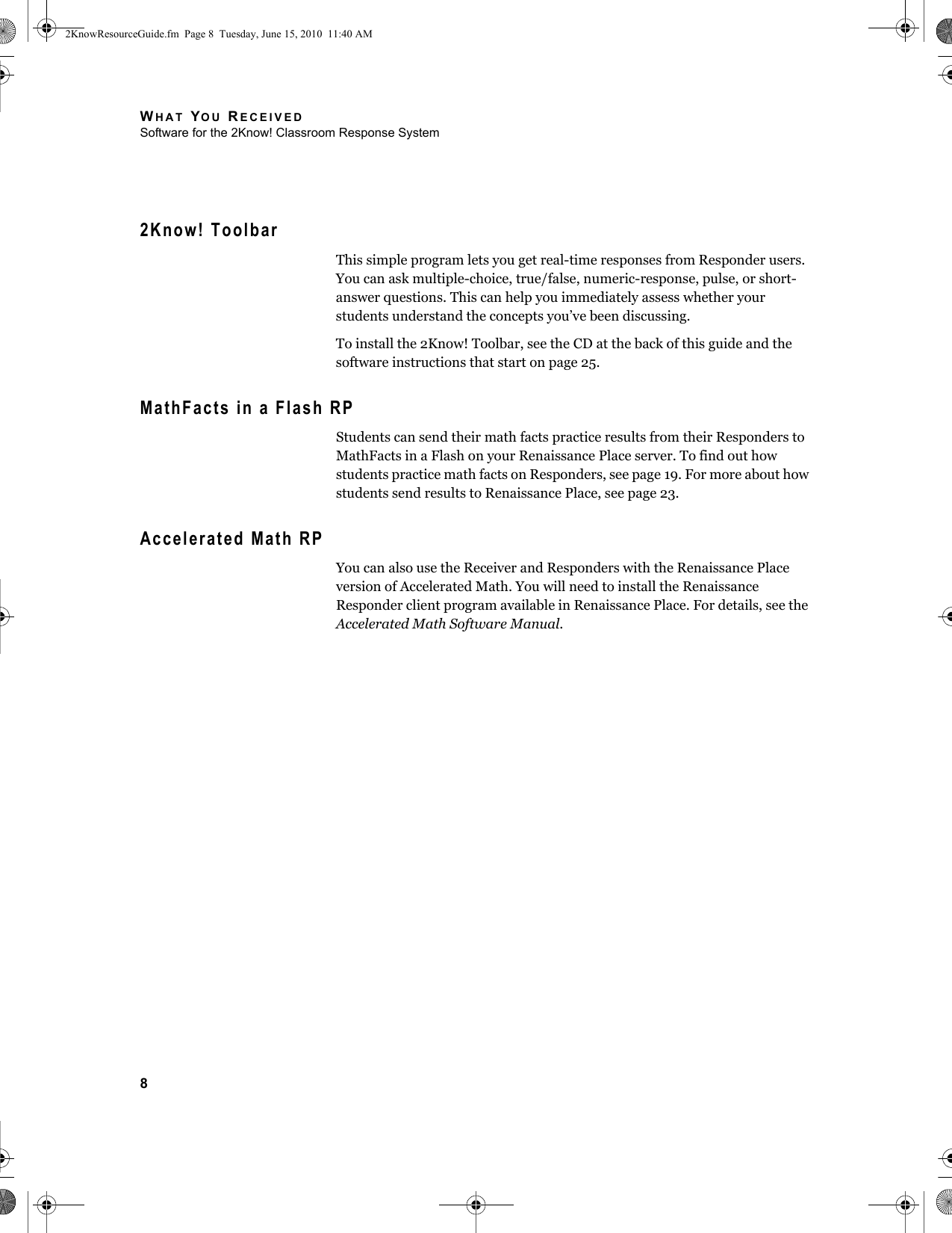 WHAT YOU RECEIVEDSoftware for the 2Know! Classroom Response System82Know! ToolbarThis simple program lets you get real-time responses from Responder users. You can ask multiple-choice, true/false, numeric-response, pulse, or short-answer questions. This can help you immediately assess whether your students understand the concepts you’ve been discussing.To install the 2Know! Toolbar, see the CD at the back of this guide and the software instructions that start on page 25.MathFacts in a Flash RPStudents can send their math facts practice results from their Responders to MathFacts in a Flash on your Renaissance Place server. To find out how students practice math facts on Responders, see page 19. For more about how students send results to Renaissance Place, see page 23.Accelerated Math RPYou can also use the Receiver and Responders with the Renaissance Place version of Accelerated Math. You will need to install the Renaissance Responder client program available in Renaissance Place. For details, see the Accelerated Math Software Manual.2KnowResourceGuide.fm  Page 8  Tuesday, June 15, 2010  11:40 AM