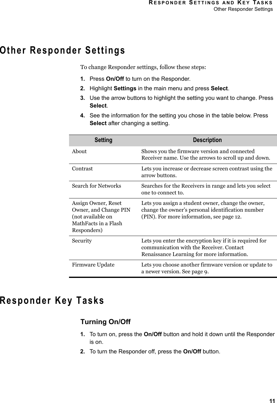 RESPONDER SETTINGS AND KEY TASKSOther Responder Settings11Other Responder SettingsTo change Responder settings, follow these steps:1. Press On/Off to turn on the Responder.2. Highlight Settings in the main menu and press Select.3. Use the arrow buttons to highlight the setting you want to change. Press Select.4. See the information for the setting you chose in the table below. Press Select after changing a setting.Responder Key TasksTurning On/Off1. To turn on, press the On/Off button and hold it down until the Responder is on.2. To turn the Responder off, press the On/Off button.Setting DescriptionAbout Shows you the firmware version and connected Receiver name. Use the arrows to scroll up and down.Contrast Lets you increase or decrease screen contrast using the arrow buttons.Search for Networks Searches for the Receivers in range and lets you select one to connect to.Assign Owner, Reset Owner, and Change PIN (not available on MathFacts in a Flash Responders)Lets you assign a student owner, change the owner, change the owner’s personal identification number (PIN). For more information, see page 12.Security Lets you enter the encryption key if it is required for communication with the Receiver. Contact Renaissance Learning for more information.Firmware Update Lets you choose another firmware version or update to a newer version. See page 9.