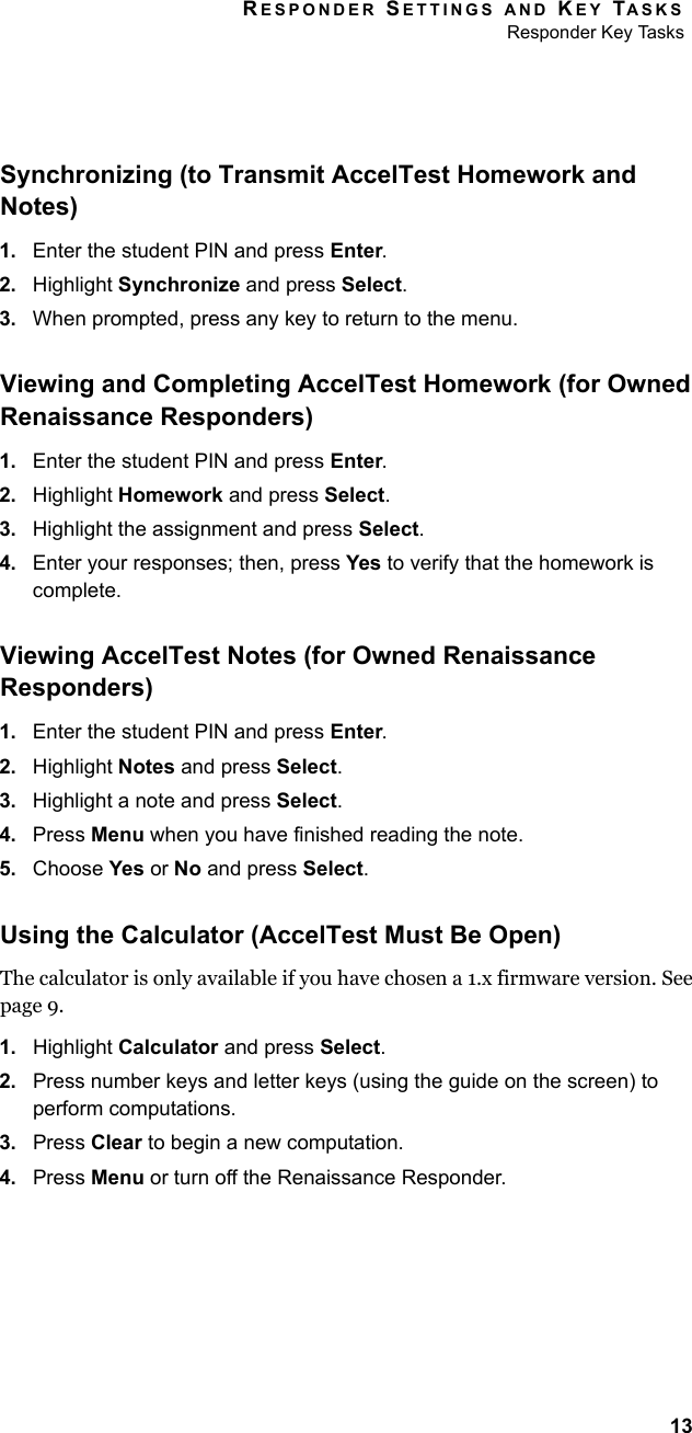 RESPONDER SETTINGS AND KEY TASKSResponder Key Tasks13Synchronizing (to Transmit AccelTest Homework and Notes)1. Enter the student PIN and press Enter.2. Highlight Synchronize and press Select.3. When prompted, press any key to return to the menu.Viewing and Completing AccelTest Homework (for Owned Renaissance Responders)1. Enter the student PIN and press Enter.2. Highlight Homework and press Select.3. Highlight the assignment and press Select.4. Enter your responses; then, press Yes to verify that the homework is complete.Viewing AccelTest Notes (for Owned Renaissance Responders)1. Enter the student PIN and press Enter.2. Highlight Notes and press Select.3. Highlight a note and press Select.4. Press Menu when you have finished reading the note.5. Choose Yes or No and press Select.Using the Calculator (AccelTest Must Be Open)The calculator is only available if you have chosen a 1.x firmware version. See page 9.1. Highlight Calculator and press Select.2. Press number keys and letter keys (using the guide on the screen) to perform computations.3. Press Clear to begin a new computation.4. Press Menu or turn off the Renaissance Responder.