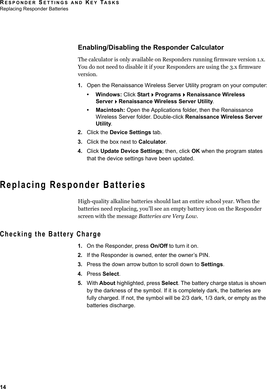 RESPONDER SETTINGS AND KEY TASKSReplacing Responder Batteries14Enabling/Disabling the Responder CalculatorThe calculator is only available on Responders running firmware version 1.x. You do not need to disable it if your Responders are using the 3.x firmware version.1. Open the Renaissance Wireless Server Utility program on your computer:• Windows: Click StartProgramsRenaissance Wireless ServerRenaissance Wireless Server Utility.• Macintosh: Open the Applications folder, then the Renaissance Wireless Server folder. Double-click Renaissance Wireless Server Utility.2. Click the Device Settings tab.3. Click the box next to Calculator.4. Click Update Device Settings; then, click OK when the program states that the device settings have been updated.Replacing Responder BatteriesHigh-quality alkaline batteries should last an entire school year. When the batteries need replacing, you’ll see an empty battery icon on the Responder screen with the message Batteries are Very Low.Checking the Battery Charge1. On the Responder, press On/Off to turn it on.2. If the Responder is owned, enter the owner’s PIN.3. Press the down arrow button to scroll down to Settings.4. Press Select.5. With About highlighted, press Select. The battery charge status is shown by the darkness of the symbol. If it is completely dark, the batteries are fully charged. If not, the symbol will be 2/3 dark, 1/3 dark, or empty as the batteries discharge.