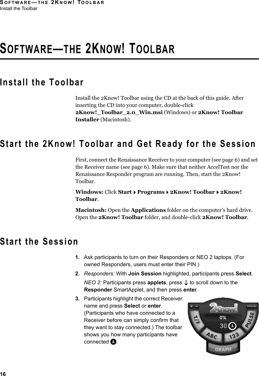 SOFTWARE—THE 2KNOW! TOOLBARInstall the Toolbar16SOFTWARE—THE 2KNOW! TOOLBARInstall the ToolbarInstall the 2Know! Toolbar using the CD at the back of this guide. After inserting the CD into your computer, double-click 2Know!_Toolbar_2.0_Win.msi (Windows) or 2Know! Toolbar Installer (Macintosh).Start the 2Know! Toolbar and Get Ready for the SessionFirst, connect the Renaissance Receiver to your computer (see page 6) and set the Receiver name (see page 6). Make sure that neither AccelTest nor the Renaissance Responder program are running. Then, start the 2Know! Toolbar.Windows: Click StartPrograms2Know! Toolbar2Know! Toolbar.Macintosh: Open the Applications folder on the computer’s hard drive. Open the 2Know! Toolbar folder, and double-click 2Know! Toolbar.Start the Session1. Ask participants to turn on their Responders or NEO 2 laptops. (For owned Responders, users must enter their PIN.)2. Responders: With Join Session highlighted, participants press Select.NEO 2: Participants press applets, press  to scroll down to the Responder SmartApplet, and then press enter.3. Participants highlight the correct Receiver name and press Select or enter. (Participants who have connected to a Receiver before can simply confirm that they want to stay connected.) The toolbar shows you how many participants have connected A.A