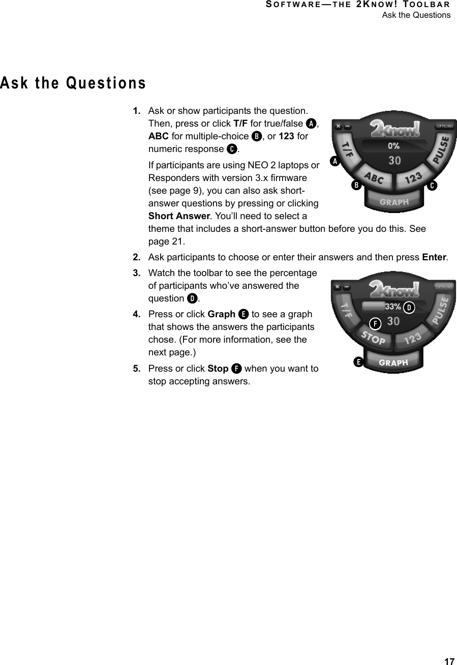 SOFTWARE—THE 2KNOW! TOOLBARAsk the Questions17Ask the Questions1. Ask or show participants the question. Then, press or click T/F for true/false A, ABC for multiple-choice B, or 123 for numeric response C.If participants are using NEO 2 laptops or Responders with version 3.x firmware (see page 9), you can also ask short-answer questions by pressing or clicking Short Answer. You’ll need to select a theme that includes a short-answer button before you do this. See page 21.2. Ask participants to choose or enter their answers and then press Enter.3. Watch the toolbar to see the percentage of participants who’ve answered the question D.4. Press or click Graph E to see a graph that shows the answers the participants chose. (For more information, see the next page.)5. Press or click Stop F when you want to stop accepting answers.ABCEDF