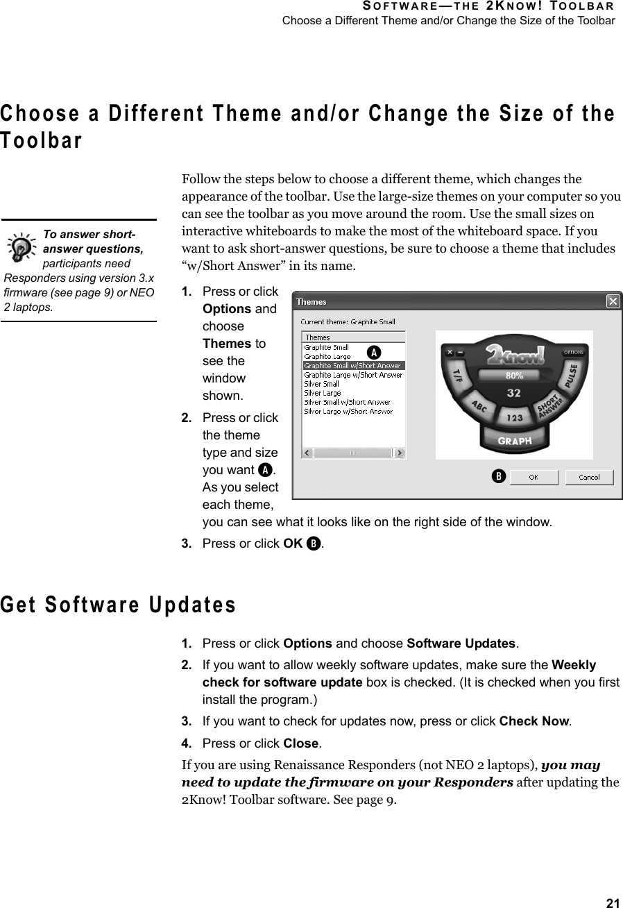 SOFTWARE—THE 2KNOW! TOOLBARChoose a Different Theme and/or Change the Size of the Toolbar21Choose a Different Theme and/or Change the Size of the ToolbarFollow the steps below to choose a different theme, which changes the appearance of the toolbar. Use the large-size themes on your computer so you can see the toolbar as you move around the room. Use the small sizes on interactive whiteboards to make the most of the whiteboard space. If you want to ask short-answer questions, be sure to choose a theme that includes “w/Short Answer” in its name.1. Press or click Options and choose Themes to see the window shown.2. Press or click the theme type and size you want A. As you select each theme, you can see what it looks like on the right side of the window.3. Press or click OK B.Get Software Updates1. Press or click Options and choose Software Updates.2. If you want to allow weekly software updates, make sure the Weekly check for software update box is checked. (It is checked when you first install the program.)3. If you want to check for updates now, press or click Check Now.4. Press or click Close.If you are using Renaissance Responders (not NEO 2 laptops), you may need to update the firmware on your Responders after updating the 2Know! Toolbar software. See page 9.To answer short-answer questions, participants need Responders using version 3.x firmware (see page 9) or NEO 2 laptops.AB