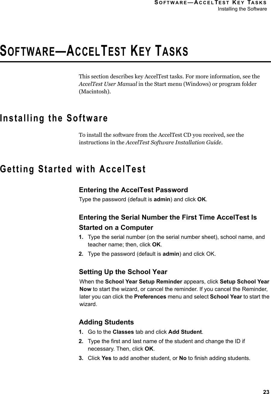 SOFTWARE—ACCELTEST KEY TASKSInstalling the Software23SOFTWARE—ACCELTEST KEY TASKSThis section describes key AccelTest tasks. For more information, see the AccelTest User Manual in the Start menu (Windows) or program folder (Macintosh).Installing the SoftwareTo install the software from the AccelTest CD you received, see the instructions in the AccelTest Software Installation Guide.Getting Started with AccelTestEntering the AccelTest PasswordType the password (default is admin) and click OK.Entering the Serial Number the First Time AccelTest Is Started on a Computer1. Type the serial number (on the serial number sheet), school name, and teacher name; then, click OK.2. Type the password (default is admin) and click OK.Setting Up the School YearWhen the School Year Setup Reminder appears, click Setup School Year Now to start the wizard, or cancel the reminder. If you cancel the Reminder, later you can click the Preferences menu and select School Year to start the wizard.Adding Students1. Go to the Classes tab and click Add Student.2. Type the first and last name of the student and change the ID if necessary. Then, click OK.3. Click Yes to add another student, or No to finish adding students.