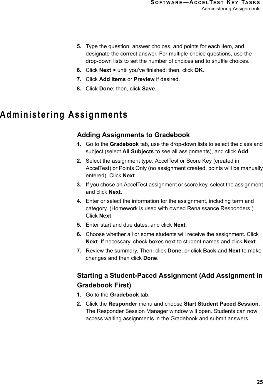 SOFTWARE—ACCELTEST KEY TASKSAdministering Assignments255. Type the question, answer choices, and points for each item, and designate the correct answer. For multiple-choice questions, use the drop-down lists to set the number of choices and to shuffle choices.6. Click Next &gt; until you’ve finished; then, click OK.7. Click Add Items or Preview if desired.8. Click Done; then, click Save.Administering AssignmentsAdding Assignments to Gradebook1. Go to the Gradebook tab, use the drop-down lists to select the class and subject (select All Subjects to see all assignments), and click Add.2. Select the assignment type: AccelTest or Score Key (created in AccelTest) or Points Only (no assignment created, points will be manually entered). Click Next.3. If you chose an AccelTest assignment or score key, select the assignment and click Next.4. Enter or select the information for the assignment, including term and category. (Homework is used with owned Renaissance Responders.) Click Next.5. Enter start and due dates, and click Next.6. Choose whether all or some students will receive the assignment. Click Next. If necessary, check boxes next to student names and click Next.7. Review the summary. Then, click Done, or click Back and Next to make changes and then click Done.Starting a Student-Paced Assignment (Add Assignment in Gradebook First)1. Go to the Gradebook tab.2. Click the Responder menu and choose Start Student Paced Session. The Responder Session Manager window will open. Students can now access waiting assignments in the Gradebook and submit answers.