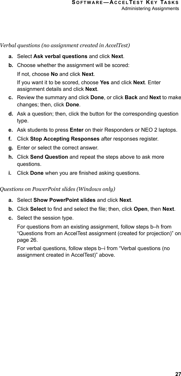 SOFTWARE—ACCELTEST KEY TASKSAdministering Assignments27Verbal questions (no assignment created in AccelTest)a. Select Ask verbal questions and click Next.b. Choose whether the assignment will be scored:If not, choose No and click Next.If you want it to be scored, choose Yes and click Next. Enter assignment details and click Next.c. Review the summary and click Done, or click Back and Next to make changes; then, click Done.d. Ask a question; then, click the button for the corresponding question type.e. Ask students to press Enter on their Responders or NEO 2 laptops.f. Click Stop Accepting Responses after responses register.g. Enter or select the correct answer.h. Click Send Question and repeat the steps above to ask more questions.i. Click Done when you are finished asking questions.Questions on PowerPoint slides (Windows only)a. Select Show PowerPoint slides and click Next.b. Click Select to find and select the file; then, click Open, then Next.c. Select the session type.For questions from an existing assignment, follow steps b–h from “Questions from an AccelTest assignment (created for projection)” on page 26.For verbal questions, follow steps b–i from “Verbal questions (no assignment created in AccelTest)” above.