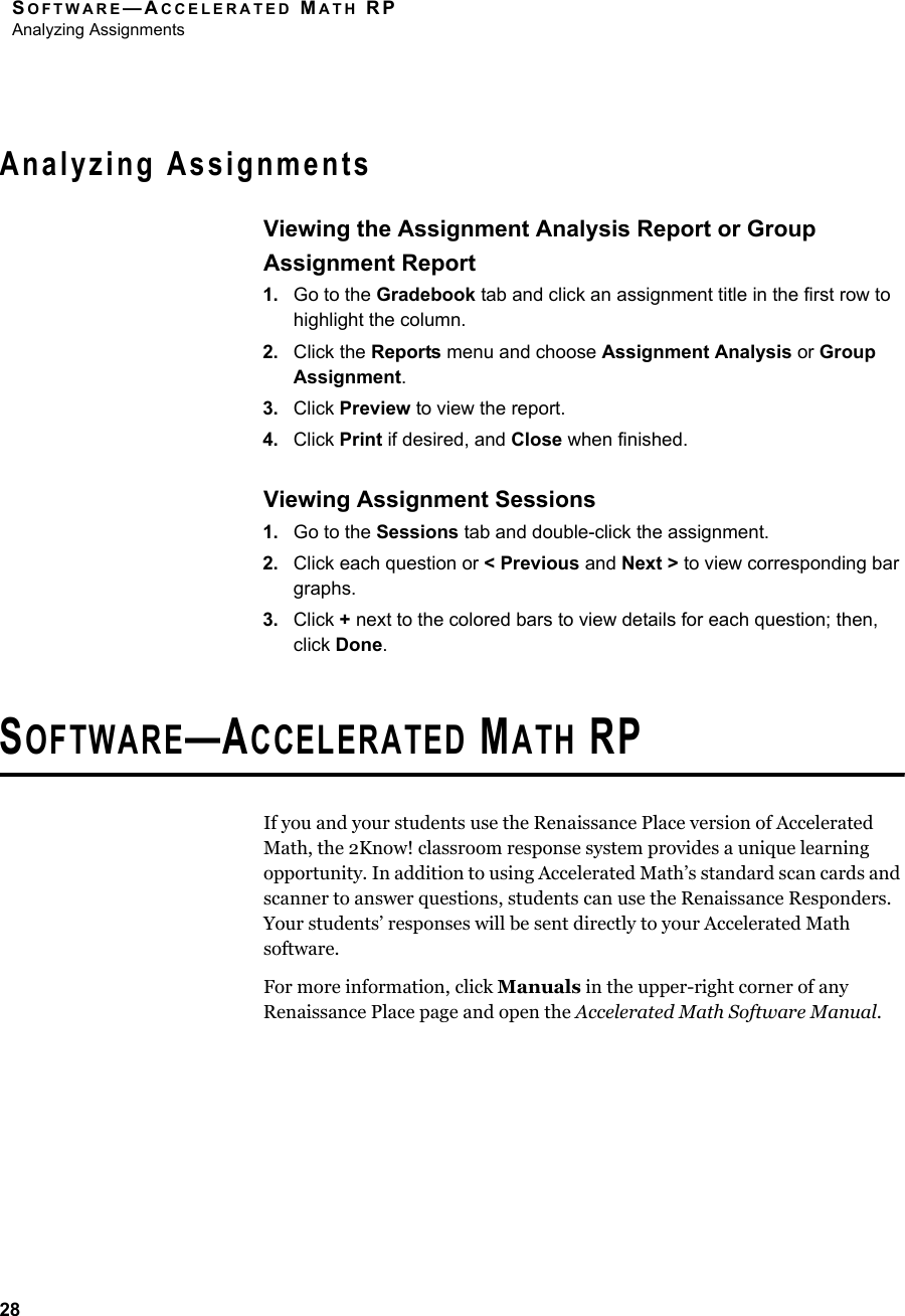 SOFTWARE—ACCELERATED MATH RPAnalyzing Assignments28Analyzing AssignmentsViewing the Assignment Analysis Report or Group Assignment Report1. Go to the Gradebook tab and click an assignment title in the first row to highlight the column.2. Click the Reports menu and choose Assignment Analysis or Group Assignment.3. Click Preview to view the report.4. Click Print if desired, and Close when finished.Viewing Assignment Sessions1. Go to the Sessions tab and double-click the assignment.2. Click each question or &lt; Previous and Next &gt; to view corresponding bar graphs.3. Click + next to the colored bars to view details for each question; then, click Done.SOFTWARE—ACCELERATED MATH RPIf you and your students use the Renaissance Place version of Accelerated Math, the 2Know! classroom response system provides a unique learning opportunity. In addition to using Accelerated Math’s standard scan cards and scanner to answer questions, students can use the Renaissance Responders. Your students’ responses will be sent directly to your Accelerated Math software.For more information, click Manuals in the upper-right corner of any Renaissance Place page and open the Accelerated Math Software Manual.
