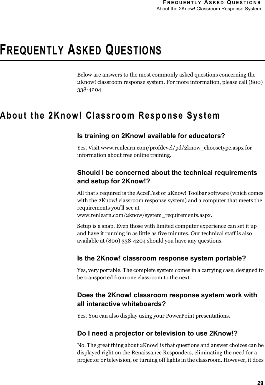 FREQUENTLY ASKED QUESTIONSAbout the 2Know! Classroom Response System29FREQUENTLY ASKED QUESTIONSBelow are answers to the most commonly asked questions concerning the 2Know! classroom response system. For more information, please call (800) 338-4204.About the 2Know! Classroom Response SystemIs training on 2Know! available for educators?Yes. Visit www.renlearn.com/profdevel/pd/2know_choosetype.aspx for information about free online training.Should I be concerned about the technical requirements and setup for 2Know!?All that’s required is the AccelTest or 2Know! Toolbar software (which comes with the 2Know! classroom response system) and a computer that meets the requirements you’ll see at www.renlearn.com/2know/system_requirements.aspx.Setup is a snap. Even those with limited computer experience can set it up and have it running in as little as five minutes. Our technical staff is also available at (800) 338-4204 should you have any questions.Is the 2Know! classroom response system portable?Yes, very portable. The complete system comes in a carrying case, designed to be transported from one classroom to the next.Does the 2Know! classroom response system work with all interactive whiteboards?Yes. You can also display using your PowerPoint presentations.Do I need a projector or television to use 2Know!?No. The great thing about 2Know! is that questions and answer choices can be displayed right on the Renaissance Responders, eliminating the need for a projector or television, or turning off lights in the classroom. However, it does 