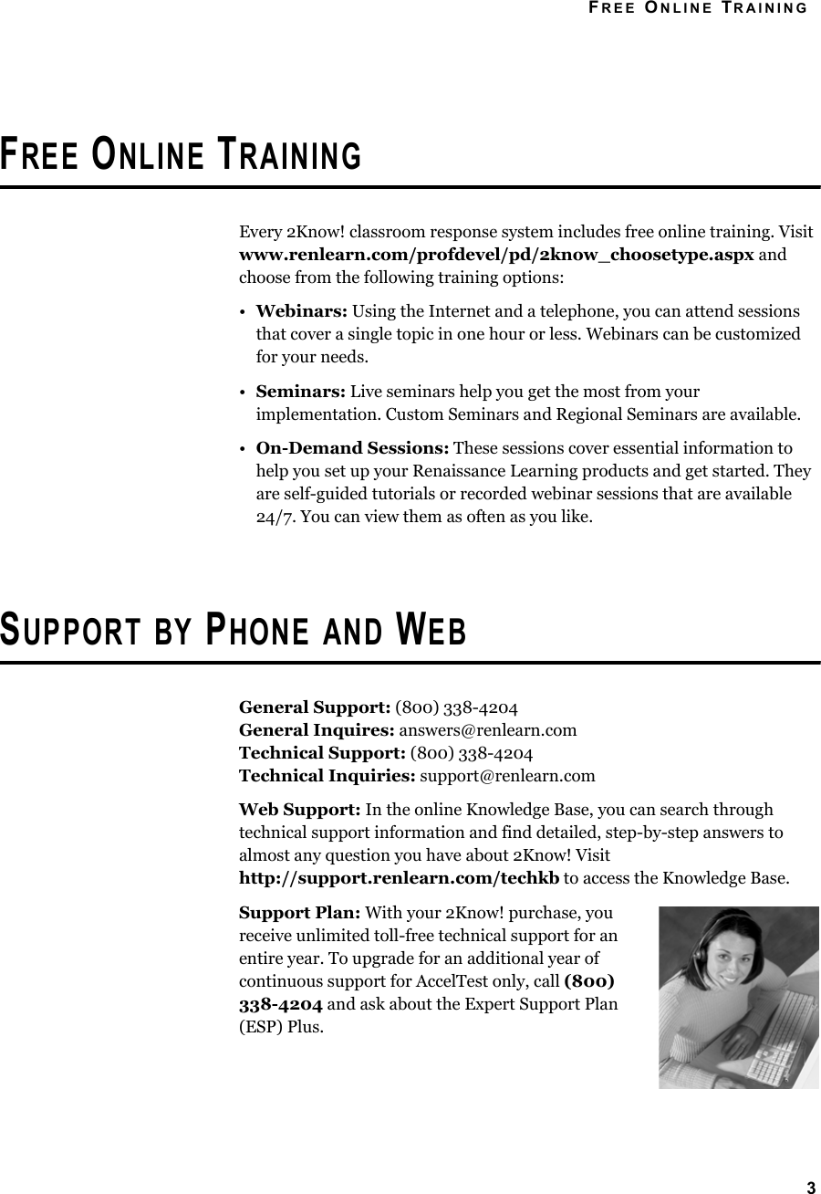 FREE ONLINE TRAINING3FREE ONLINE TRAININGEvery 2Know! classroom response system includes free online training. Visit www.renlearn.com/profdevel/pd/2know_choosetype.aspx and choose from the following training options:•Webinars: Using the Internet and a telephone, you can attend sessions that cover a single topic in one hour or less. Webinars can be customized for your needs.•Seminars: Live seminars help you get the most from your implementation. Custom Seminars and Regional Seminars are available.•On-Demand Sessions: These sessions cover essential information to help you set up your Renaissance Learning products and get started. They are self-guided tutorials or recorded webinar sessions that are available 24/7. You can view them as often as you like.SUPPORT BY PHONE AND WEBGeneral Support: (800) 338-4204General Inquires: answers@renlearn.comTechnical Support: (800) 338-4204Technical Inquiries: support@renlearn.comWeb Support: In the online Knowledge Base, you can search through technical support information and find detailed, step-by-step answers to almost any question you have about 2Know! Visit http://support.renlearn.com/techkb to access the Knowledge Base.Support Plan: With your 2Know! purchase, you receive unlimited toll-free technical support for an entire year. To upgrade for an additional year of continuous support for AccelTest only, call (800) 338-4204 and ask about the Expert Support Plan (ESP) Plus.