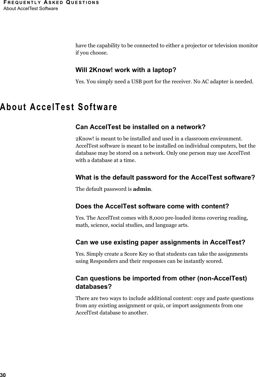 FREQUENTLY ASKED QUESTIONSAbout AccelTest Software30have the capability to be connected to either a projector or television monitor if you choose.Will 2Know! work with a laptop?Yes. You simply need a USB port for the receiver. No AC adapter is needed.About AccelTest SoftwareCan AccelTest be installed on a network?2Know! is meant to be installed and used in a classroom environment. AccelTest software is meant to be installed on individual computers, but the database may be stored on a network. Only one person may use AccelTest with a database at a time.What is the default password for the AccelTest software?The default password is admin.Does the AccelTest software come with content?Yes. The AccelTest comes with 8,000 pre-loaded items covering reading, math, science, social studies, and language arts. Can we use existing paper assignments in AccelTest?Yes. Simply create a Score Key so that students can take the assignments using Responders and their responses can be instantly scored.Can questions be imported from other (non-AccelTest) databases?There are two ways to include additional content: copy and paste questions from any existing assignment or quiz, or import assignments from one AccelTest database to another.