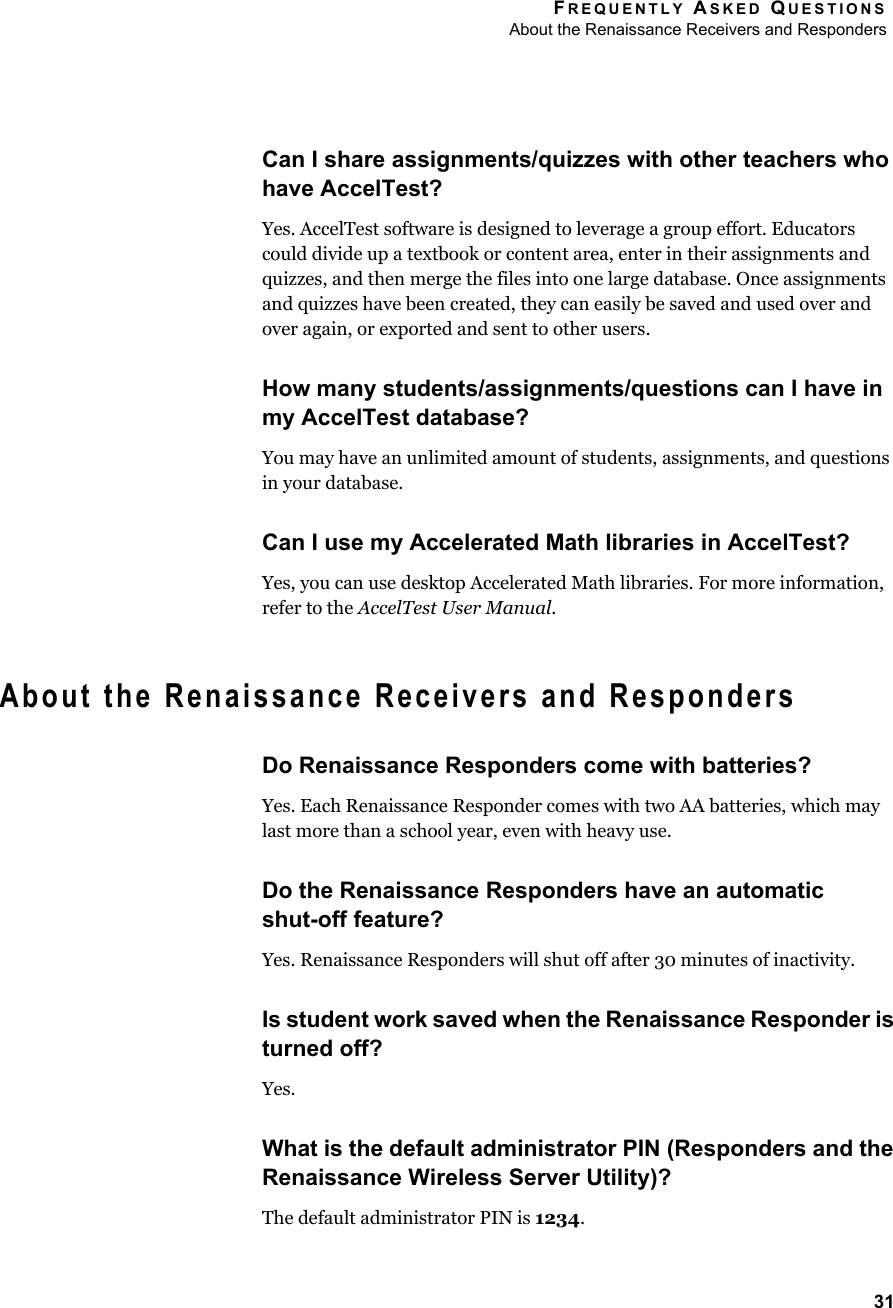 FREQUENTLY ASKED QUESTIONSAbout the Renaissance Receivers and Responders31Can I share assignments/quizzes with other teachers who have AccelTest?Yes. AccelTest software is designed to leverage a group effort. Educators could divide up a textbook or content area, enter in their assignments and quizzes, and then merge the files into one large database. Once assignments and quizzes have been created, they can easily be saved and used over and over again, or exported and sent to other users.How many students/assignments/questions can I have in my AccelTest database?You may have an unlimited amount of students, assignments, and questions in your database.Can I use my Accelerated Math libraries in AccelTest?Yes, you can use desktop Accelerated Math libraries. For more information, refer to the AccelTest User Manual.About the Renaissance Receivers and RespondersDo Renaissance Responders come with batteries?Yes. Each Renaissance Responder comes with two AA batteries, which may last more than a school year, even with heavy use.Do the Renaissance Responders have an automaticshut-off feature?Yes. Renaissance Responders will shut off after 30 minutes of inactivity.Is student work saved when the Renaissance Responder is turned off?Yes. What is the default administrator PIN (Responders and the Renaissance Wireless Server Utility)?The default administrator PIN is 1234.