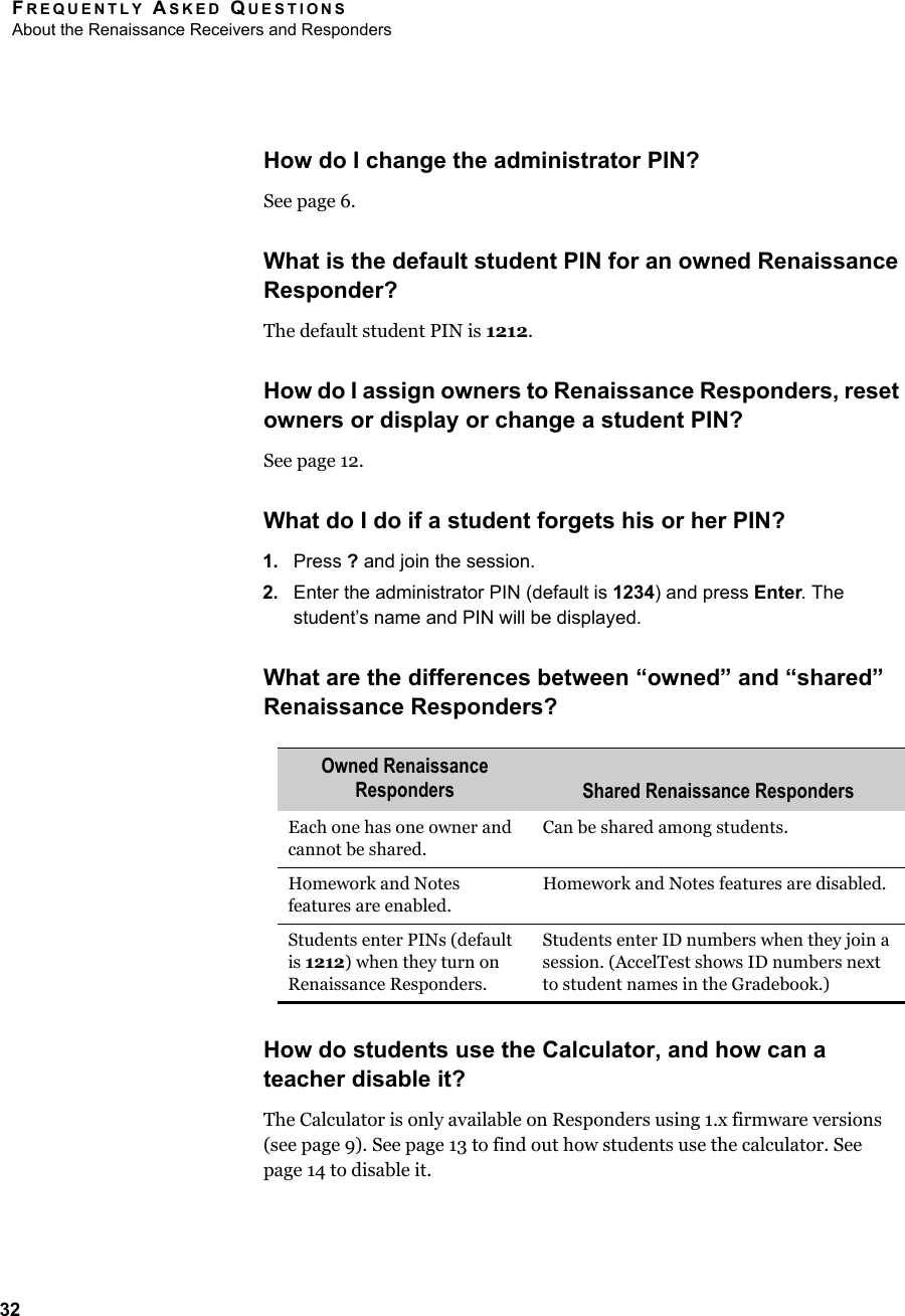 FREQUENTLY ASKED QUESTIONSAbout the Renaissance Receivers and Responders32How do I change the administrator PIN?See page 6.What is the default student PIN for an owned Renaissance Responder?The default student PIN is 1212.How do I assign owners to Renaissance Responders, reset owners or display or change a student PIN?See page 12.What do I do if a student forgets his or her PIN?1. Press ? and join the session.2. Enter the administrator PIN (default is 1234) and press Enter. The student’s name and PIN will be displayed.What are the differences between “owned” and “shared” Renaissance Responders?How do students use the Calculator, and how can a teacher disable it?The Calculator is only available on Responders using 1.x firmware versions (see page 9). See page 13 to find out how students use the calculator. See page 14 to disable it.Owned Renaissance Responders Shared Renaissance RespondersEach one has one owner and cannot be shared.Can be shared among students.Homework and Notes features are enabled.Homework and Notes features are disabled.Students enter PINs (default is 1212) when they turn on Renaissance Responders.Students enter ID numbers when they join a session. (AccelTest shows ID numbers next to student names in the Gradebook.)