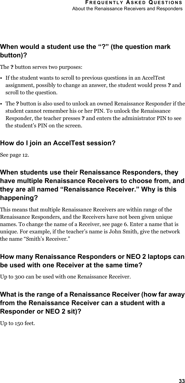 FREQUENTLY ASKED QUESTIONSAbout the Renaissance Receivers and Responders33When would a student use the “?” (the question mark button)?The ? button serves two purposes:• If the student wants to scroll to previous questions in an AccelTest assignment, possibly to change an answer, the student would press ? and scroll to the question.•The ? button is also used to unlock an owned Renaissance Responder if the student cannot remember his or her PIN. To unlock the Renaissance Responder, the teacher presses ? and enters the administrator PIN to see the student’s PIN on the screen.How do I join an AccelTest session?See page 12.When students use their Renaissance Responders, they have multiple Renaissance Receivers to choose from, and they are all named “Renaissance Receiver.” Why is this happening?This means that multiple Renaissance Receivers are within range of the Renaissance Responders, and the Receivers have not been given unique names. To change the name of a Receiver, see page 6. Enter a name that is unique. For example, if the teacher’s name is John Smith, give the network the name “Smith’s Receiver.”How many Renaissance Responders or NEO 2 laptops can be used with one Receiver at the same time?Up to 300 can be used with one Renaissance Receiver.What is the range of a Renaissance Receiver (how far away from the Renaissance Receiver can a student with a Responder or NEO 2 sit)?Up to 150 feet.