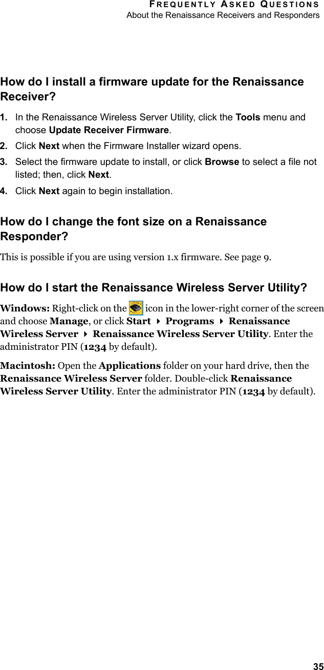 FREQUENTLY ASKED QUESTIONSAbout the Renaissance Receivers and Responders35How do I install a firmware update for the Renaissance Receiver?1. In the Renaissance Wireless Server Utility, click the Tools menu and choose Update Receiver Firmware.2. Click Next when the Firmware Installer wizard opens.3. Select the firmware update to install, or click Browse to select a file not listed; then, click Next.4. Click Next again to begin installation.How do I change the font size on a Renaissance Responder?This is possible if you are using version 1.x firmware. See page 9.How do I start the Renaissance Wireless Server Utility?Windows: Right-click on the   icon in the lower-right corner of the screen and choose Manage, or click Start  Programs  Renaissance Wireless Server  Renaissance Wireless Server Utility. Enter the administrator PIN (1234 by default).Macintosh: Open the Applications folder on your hard drive, then the Renaissance Wireless Server folder. Double-click Renaissance Wireless Server Utility. Enter the administrator PIN (1234 by default).