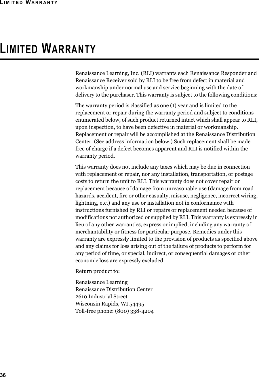 LIMITED WARRANTY36LIMITED WARRANTYRenaissance Learning, Inc. (RLI) warrants each Renaissance Responder and Renaissance Receiver sold by RLI to be free from defect in material and workmanship under normal use and service beginning with the date of delivery to the purchaser. This warranty is subject to the following conditions: The warranty period is classified as one (1) year and is limited to the replacement or repair during the warranty period and subject to conditions enumerated below, of such product returned intact which shall appear to RLI, upon inspection, to have been defective in material or workmanship. Replacement or repair will be accomplished at the Renaissance Distribution Center. (See address information below.) Such replacement shall be made free of charge if a defect becomes apparent and RLI is notified within the warranty period.This warranty does not include any taxes which may be due in connection with replacement or repair, nor any installation, transportation, or postage costs to return the unit to RLI. This warranty does not cover repair or replacement because of damage from unreasonable use (damage from road hazards, accident, fire or other casualty, misuse, negligence, incorrect wiring, lightning, etc.) and any use or installation not in conformance with instructions furnished by RLI or repairs or replacement needed because of modifications not authorized or supplied by RLI. This warranty is expressly in lieu of any other warranties, express or implied, including any warranty of merchantability or fitness for particular purpose. Remedies under this warranty are expressly limited to the provision of products as specified above and any claims for loss arising out of the failure of products to perform for any period of time, or special, indirect, or consequential damages or other economic loss are expressly excluded.Return product to:Renaissance LearningRenaissance Distribution Center2610 Industrial StreetWisconsin Rapids, WI 54495Toll-free phone: (800) 338-4204
