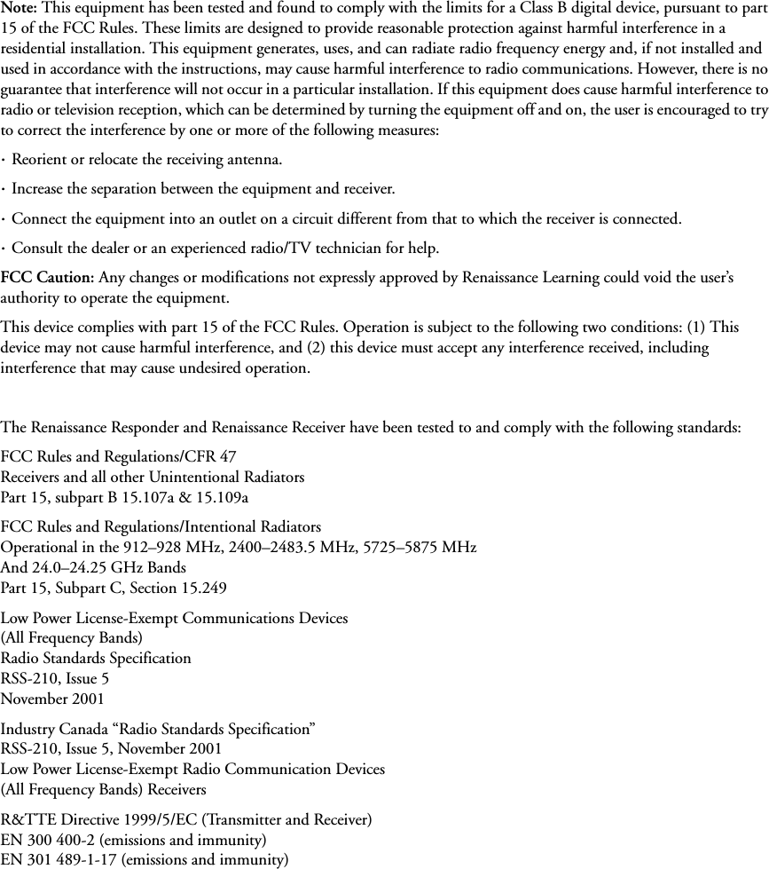Note: This equipment has been tested and found to comply with the limits for a Class B digital device, pursuant to part 15 of the FCC Rules. These limits are designed to provide reasonable protection against harmful interference in a residential installation. This equipment generates, uses, and can radiate radio frequency energy and, if not installed and used in accordance with the instructions, may cause harmful interference to radio communications. However, there is no guarantee that interference will not occur in a particular installation. If this equipment does cause harmful interference to radio or television reception, which can be determined by turning the equipment off and on, the user is encouraged to try to correct the interference by one or more of the following measures: · Reorient or relocate the receiving antenna. · Increase the separation between the equipment and receiver.· Connect the equipment into an outlet on a circuit different from that to which the receiver is connected.· Consult the dealer or an experienced radio/TV technician for help.FCC Caution: Any changes or modifications not expressly approved by Renaissance Learning could void the user’s authority to operate the equipment.This device complies with part 15 of the FCC Rules. Operation is subject to the following two conditions: (1) This device may not cause harmful interference, and (2) this device must accept any interference received, including interference that may cause undesired operation.The Renaissance Responder and Renaissance Receiver have been tested to and comply with the following standards:FCC Rules and Regulations/CFR 47Receivers and all other Unintentional RadiatorsPart 15, subpart B 15.107a &amp; 15.109aFCC Rules and Regulations/Intentional RadiatorsOperational in the 912–928 MHz, 2400–2483.5 MHz, 5725–5875 MHzAnd 24.0–24.25 GHz BandsPart 15, Subpart C, Section 15.249Low Power License-Exempt Communications Devices(All Frequency Bands)Radio Standards SpecificationRSS-210, Issue 5November 2001Industry Canada “Radio Standards Specification”RSS-210, Issue 5, November 2001Low Power License-Exempt Radio Communication Devices(All Frequency Bands) ReceiversR&amp;TTE Directive 1999/5/EC (Transmitter and Receiver)EN 300 400-2 (emissions and immunity)EN 301 489-1-17 (emissions and immunity)