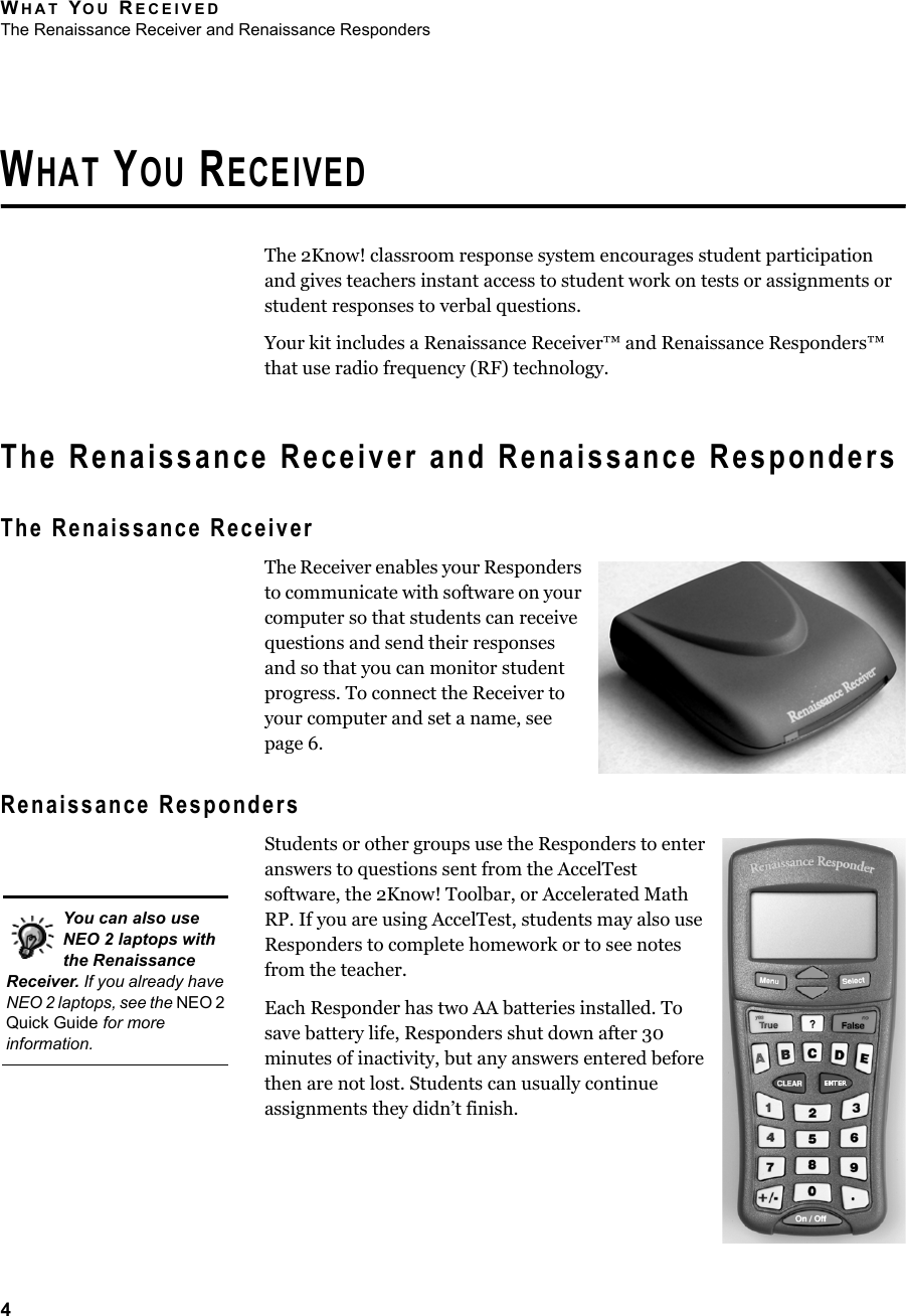 WHAT YOU RECEIVEDThe Renaissance Receiver and Renaissance Responders4WHAT YOU RECEIVEDThe 2Know! classroom response system encourages student participation and gives teachers instant access to student work on tests or assignments or student responses to verbal questions.Your kit includes a Renaissance Receiver™ and Renaissance Responders™ that use radio frequency (RF) technology.The Renaissance Receiver and Renaissance RespondersThe Renaissance ReceiverThe Receiver enables your Responders to communicate with software on your computer so that students can receive questions and send their responses and so that you can monitor student progress. To connect the Receiver to your computer and set a name, see page 6.Renaissance RespondersStudents or other groups use the Responders to enter answers to questions sent from the AccelTest software, the 2Know! Toolbar, or Accelerated Math RP. If you are using AccelTest, students may also use Responders to complete homework or to see notes from the teacher.Each Responder has two AA batteries installed. To save battery life, Responders shut down after 30 minutes of inactivity, but any answers entered before then are not lost. Students can usually continue assignments they didn’t finish.You can also use NEO 2 laptops with the Renaissance Receiver. If you already have NEO 2 laptops, see the NEO 2 Quick Guide for more information.