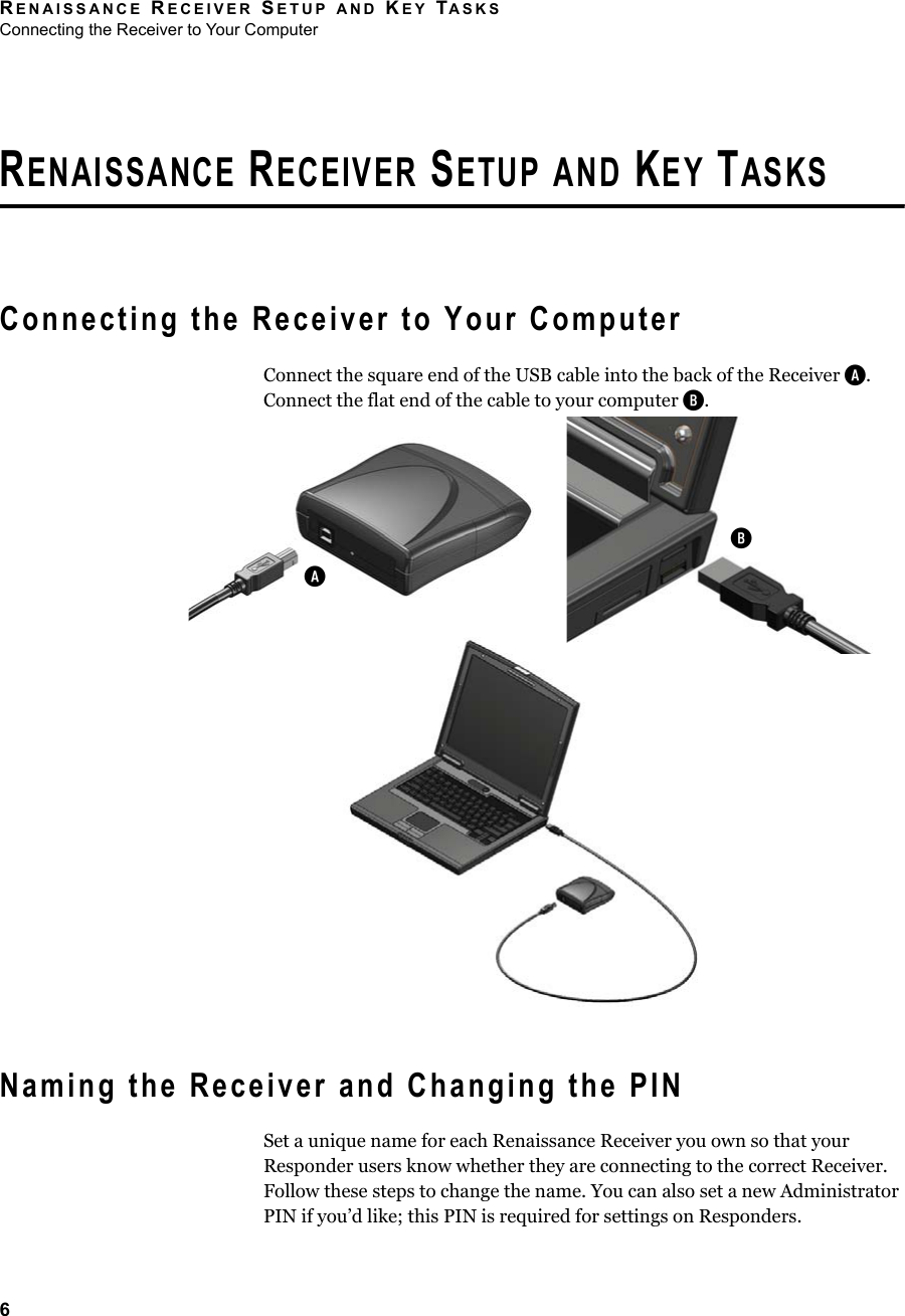 RENAISSANCE RECEIVER SETUP AND KEY TASKSConnecting the Receiver to Your Computer6RENAISSANCE RECEIVER SETUP AND KEY TASKSConnecting the Receiver to Your ComputerConnect the square end of the USB cable into the back of the Receiver A. Connect the flat end of the cable to your computer B.Naming the Receiver and Changing the PINSet a unique name for each Renaissance Receiver you own so that your Responder users know whether they are connecting to the correct Receiver. Follow these steps to change the name. You can also set a new Administrator PIN if you’d like; this PIN is required for settings on Responders.BA