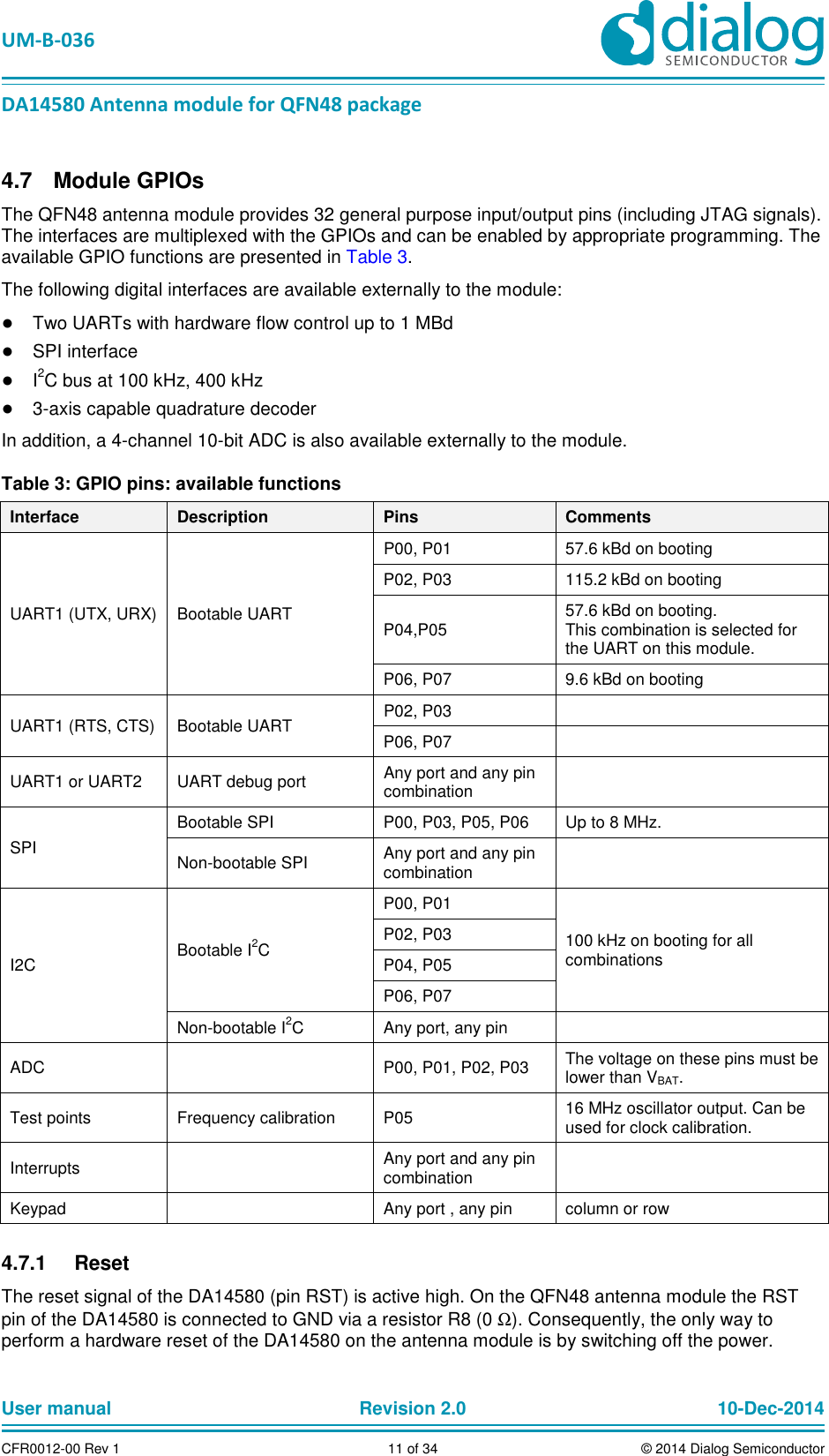 UM-B-036 DA14580 Antenna module for QFN48 package User manual Revision 2.0 10-Dec-2014CFR0012-00 Rev 1 11 of 34 © 2014 Dialog Semiconductor Module GPIOs 4.7The QFN48 antenna module provides 32 general purpose input/output pins (including JTAG signals). The interfaces are multiplexed with the GPIOs and can be enabled by appropriate programming. The available GPIO functions are presented in Table 3. The following digital interfaces are available externally to the module: ● Two UARTs with hardware flow control up to 1 MBd ● SPI interface ● I2C bus at 100 kHz, 400 kHz ● 3-axis capable quadrature decoder In addition, a 4-channel 10-bit ADC is also available externally to the module. Table 3: GPIO pins: available functions Interface Description Pins Comments UART1 (UTX, URX) Bootable UART P00, P01 57.6 kBd on booting P02, P03 115.2 kBd on booting P04,P05 57.6 kBd on booting. This combination is selected for the UART on this module. P06, P07 9.6 kBd on booting UART1 (RTS, CTS) Bootable UART P02, P03 P06, P07 UART1 or UART2 UART debug port Any port and any pin combination SPI Bootable SPI P00, P03, P05, P06 Up to 8 MHz. Non-bootable SPI Any port and any pin combination I2C Bootable I2C P00, P01 100 kHz on booting for all combinations P02, P03 P04, P05 P06, P07 Non-bootable I2C Any port, any pin ADC P00, P01, P02, P03 The voltage on these pins must be lower than VBAT. Test points Frequency calibration P05 16 MHz oscillator output. Can be used for clock calibration. Interrupts Any port and any pin combination Keypad Any port , any pin column or row Reset 4.7.1The reset signal of the DA14580 (pin RST) is active high. On the QFN48 antenna module the RST pin of the DA14580 is connected to GND via a resistor R8 (0 Ω). Consequently, the only way to perform a hardware reset of the DA14580 on the antenna module is by switching off the power.