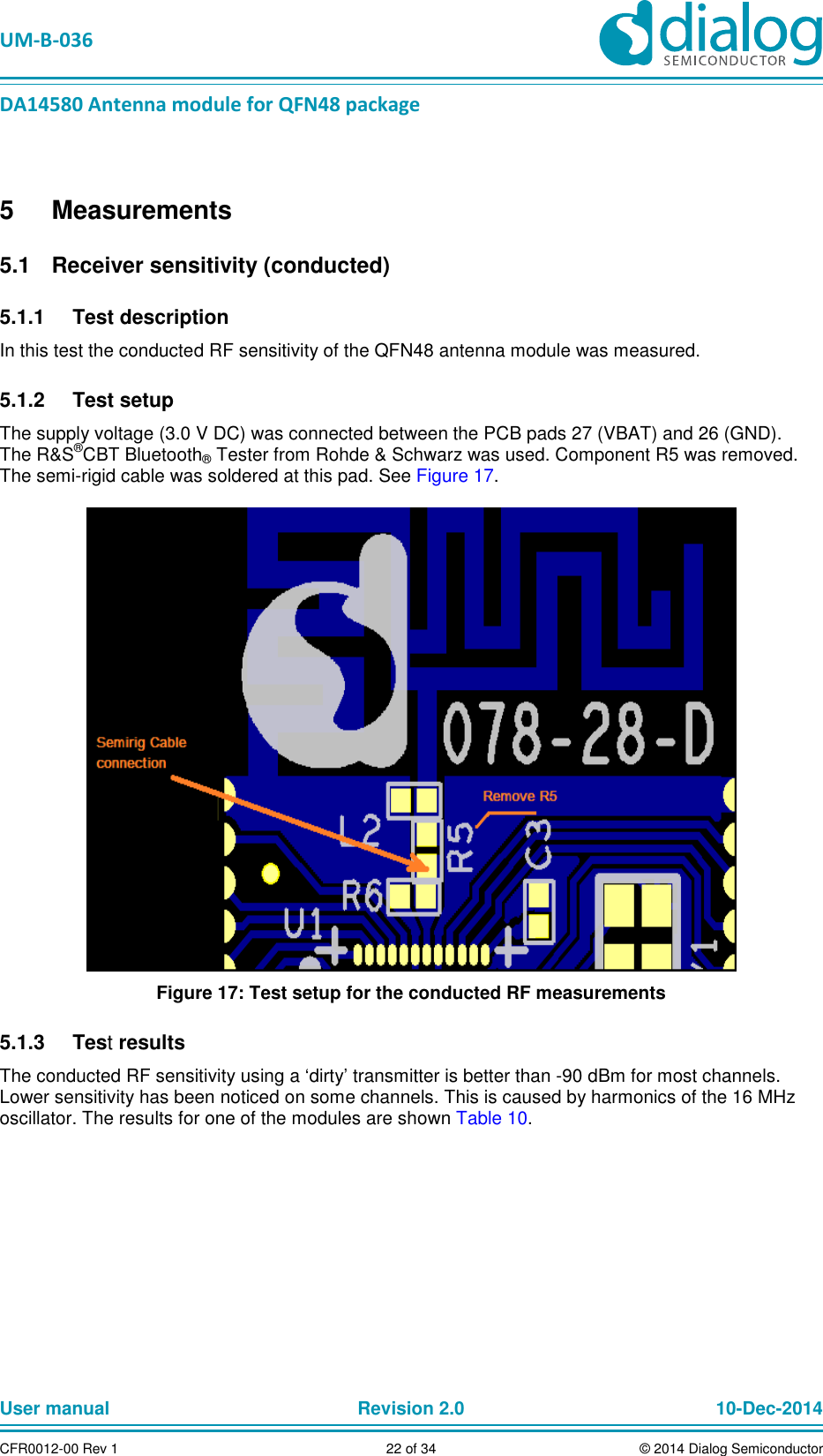 UM-B-036 DA14580 Antenna module for QFN48 package User manual Revision 2.0 10-Dec-2014CFR0012-00 Rev 1 22 of 34 © 2014 Dialog Semiconductor5 Measurements Receiver sensitivity (conducted) 5.1 Test description 5.1.1In this test the conducted RF sensitivity of the QFN48 antenna module was measured. Test setup 5.1.2The supply voltage (3.0 V DC) was connected between the PCB pads 27 (VBAT) and 26 (GND). The R&S®CBT Bluetooth® Tester from Rohde & Schwarz was used. Component R5 was removed. The semi-rigid cable was soldered at this pad. See Figure 17. Figure 17: Test setup for the conducted RF measurements Test results 5.1.3The conducted RF sensitivity using a ‘dirty’ transmitter is better than -90 dBm for most channels. Lower sensitivity has been noticed on some channels. This is caused by harmonics of the 16 MHz oscillator. The results for one of the modules are shown Table 10.
