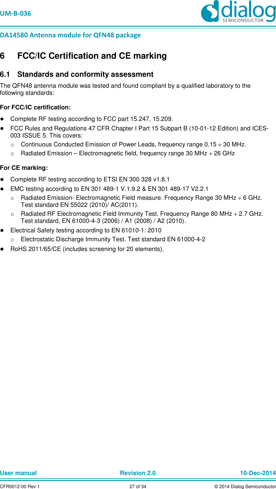 UM-B-036 DA14580 Antenna module for QFN48 package User manual Revision 2.0 10-Dec-2014CFR0012-00 Rev 1 27 of 34 © 2014 Dialog Semiconductor6 FCC/IC Certification and CE marking Standards and conformity assessment 6.1The QFN48 antenna module was tested and found compliant by a qualified laboratory to the following standards: For FCC/IC certification: ● Complete RF testing according to FCC part 15.247, 15.209. ● FCC Rules and Regulations 47 CFR Chapter I Part 15 Subpart B (10-01-12 Edition) and ICES-003 ISSUE 5. This covers: o Continuous Conducted Emission of Power Leads, frequency range 0.15 ÷ 30 MHz. o Radiated Emission – Electromagnetic field, frequency range 30 MHz ÷ 26 GHz For CE marking: ● Complete RF testing according to ETSI EN 300 328 v1.8.1 ● EMC testing according to EN 301 489-1 V.1.9.2 & EN 301 489-17 V2.2.1 o Radiated Emission- Electromagnetic Field measure. Frequency Range 30 MHz ÷ 6 GHz. Test standard EN 55022 (2010)/ AC(2011). o Radiated RF Electromagnetic Field Immunity Test. Frequency Range 80 MHz ÷ 2.7 GHz. Test standard, EN 61000-4-3 (2006) / A1 (2008) / A2 (2010). ● Electrical Safety testing according to EN 61010-1: 2010 o Electrostatic Discharge Immunity Test. Test standard EN 61000-4-2 ● RoHS 2011/65/CE (includes screening for 20 elements).