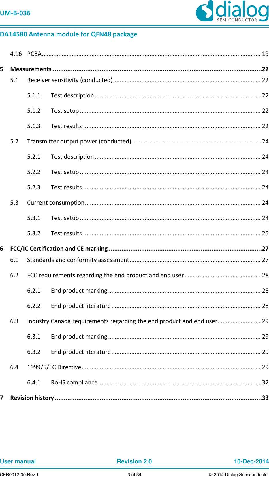 UM-B-036 DA14580 Antenna module for QFN48 package User manual Revision 2.0 10-Dec-2014CFR0012-00 Rev 1 3 of 34 © 2014 Dialog Semiconductor PCBA .................................................................................................................................... 19 4.165 Measurements ....................................................................................................................22 Receiver sensitivity (conducted) ......................................................................................... 22 5.1 Test description .................................................................................................... 22 5.1.1 Test setup ............................................................................................................. 22 5.1.2 Test results ........................................................................................................... 22 5.1.3 Transmitter output power (conducted) .............................................................................. 24 5.2 Test description .................................................................................................... 24 5.2.1 Test setup ............................................................................................................. 24 5.2.2 Test results ........................................................................................................... 24 5.2.3 Current consumption .......................................................................................................... 24 5.3 Test setup ............................................................................................................. 24 5.3.1 Test results ........................................................................................................... 25 5.3.26 FCC/IC Certification and CE marking .....................................................................................27 Standards and conformity assessment ............................................................................... 27 6.1 FCC requirements regarding the end product and end user .............................................. 28 6.2 End product marking ............................................................................................ 28 6.2.1 End product literature .......................................................................................... 28 6.2.2 Industry Canada requirements regarding the end product and end user .......................... 29 6.3 End product marking ............................................................................................ 29 6.3.1 End product literature .......................................................................................... 29 6.3.2 1999/5/EC Directive ............................................................................................................ 29 6.4 RoHS compliance .................................................................................................. 32 6.4.17 Revision history ...................................................................................................................33