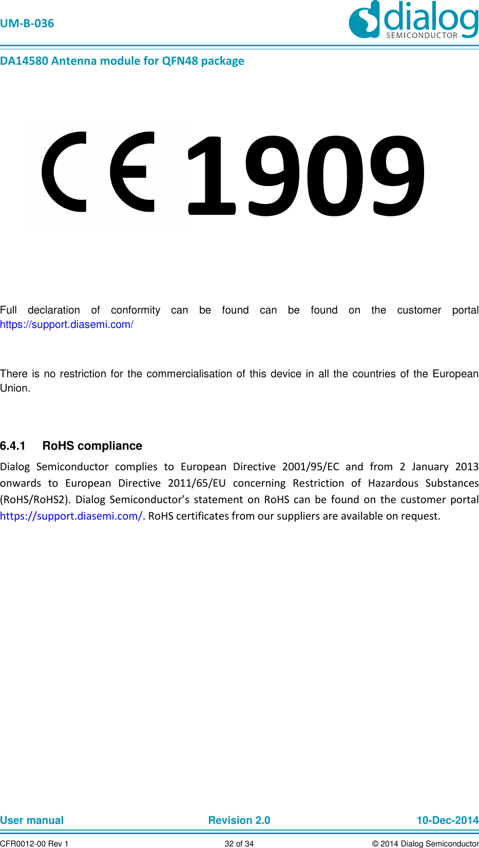 UM-B-036 DA14580 Antenna module for QFN48 package User manual Revision 2.0 10-Dec-2014CFR0012-00 Rev 1 32 of 34 © 2014 Dialog Semiconductor Full declaration of conformity can be found can be found on the customer portal https://support.diasemi.com/ There is no restriction for the commercialisation of this device in all the countries of the European Union. RoHS compliance 6.4.1Dialog Semiconductor complies to European Directive 2001/95/EC and from 2 January 2013 onwards to European Directive 2011/65/EU concerning Restriction of Hazardous Substances (RoHS/RoHS2). Dialog Semiconductor’s statement on RoHS can be found on the customer portal https://support.diasemi.com/. RoHS certificates from our suppliers are available on request. 1909