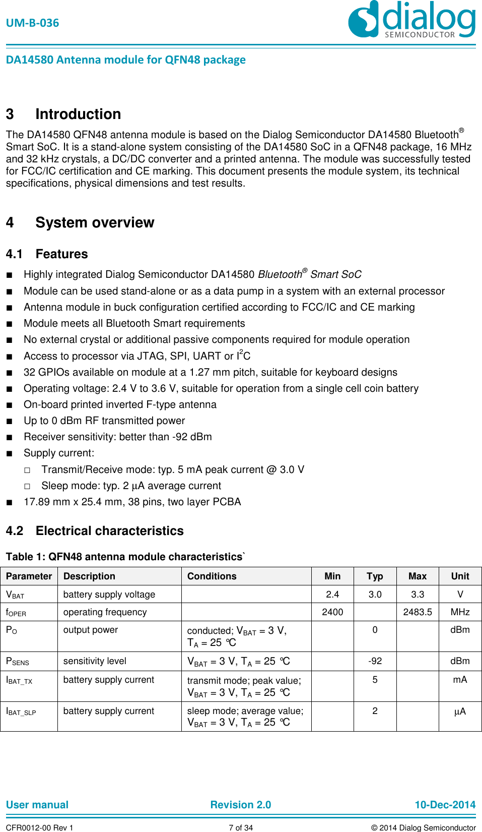 UM-B-036 DA14580 Antenna module for QFN48 package User manual Revision 2.0 10-Dec-2014CFR0012-00 Rev 1 7 of 34 © 2014 Dialog Semiconductor3 Introduction The DA14580 QFN48 antenna module is based on the Dialog Semiconductor DA14580 Bluetooth® Smart SoC. It is a stand-alone system consisting of the DA14580 SoC in a QFN48 package, 16 MHz and 32 kHz crystals, a DC/DC converter and a printed antenna. The module was successfully tested for FCC/IC certification and CE marking. This document presents the module system, its technical specifications, physical dimensions and test results. 4 System overview Features 4.1■ Highly integrated Dialog Semiconductor DA14580 Bluetooth® Smart SoC ■ Module can be used stand-alone or as a data pump in a system with an external processor ■ Antenna module in buck configuration certified according to FCC/IC and CE marking ■ Module meets all Bluetooth Smart requirements ■ No external crystal or additional passive components required for module operation ■ Access to processor via JTAG, SPI, UART or I2C ■ 32 GPIOs available on module at a 1.27 mm pitch, suitable for keyboard designs ■ Operating voltage: 2.4 V to 3.6 V, suitable for operation from a single cell coin battery ■ On-board printed inverted F-type antenna ■ Up to 0 dBm RF transmitted power ■ Receiver sensitivity: better than -92 dBm ■ Supply current: □ Transmit/Receive mode: typ. 5 mA peak current @ 3.0 V □ Sleep mode: typ. 2 µA average current ■ 17.89 mm x 25.4 mm, 38 pins, two layer PCBA Electrical characteristics 4.2Table 1: QFN48 antenna module characteristics` Parameter Description Conditions Min Typ Max Unit VBAT battery supply voltage 2.4 3.0 3.3 V fOPER operating frequency 2400 2483.5 MHz PO output power conducted; VBAT = 3 V, TA = 25 °C 0 dBm PSENS sensitivity level VBAT = 3 V, TA = 25 °C -92 dBm IBAT_TX battery supply current transmit mode; peak value; VBAT = 3 V, TA = 25 °C 5 mA IBAT_SLP battery supply current sleep mode; average value; VBAT = 3 V, TA = 25 °C 2 µA
